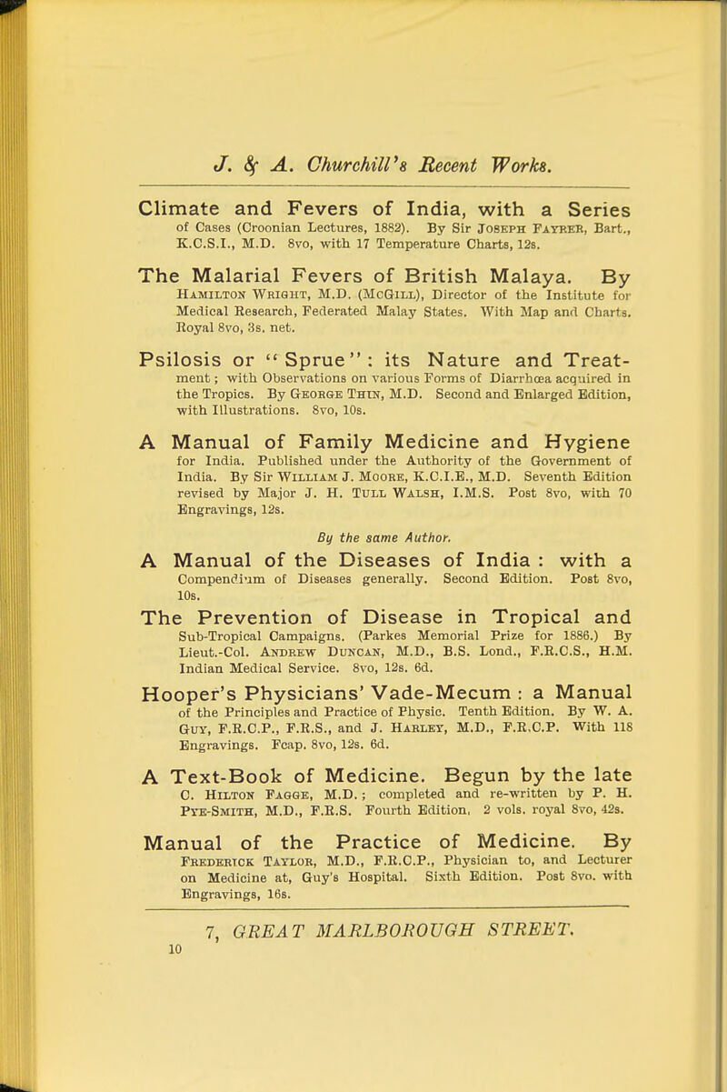 Climate and Fevers of India, with a Series of Cases (Croonian Lectures, 1882). By Sir Joseph Fatkek, Bart., K.C.S.I., M.D. 8vo, with 17 Temperature Charts, 128. The Malarial Fevers of British Malaya. By Hamilton Wright, M.D. (McGill), Director of the Institute for Medical Kesearch, Federated Malay States. With Map and Charts. Eoyal 8vo, 3s. net. Psilosis or Sprue: its Nature and Treat- ment ; with Observations on various Forms of Diarrhoea acquired in the Tropics. By Geohge Thin, M.D. Second and Enlarged Edition, ■with Illustrations. 8vo, 10s. A Manual of Family Medicine and Hygiene for India. Published under the Authority of the Government of India. By Sir William J. Moore, K.C.I.E., M.D. Seventh Edition revised by Major J. H. Tull Walsh, I.M.S. Post 8vo, with 70 Engra-^angs, 12s. B(/ the same Author. A Manual of the Diseases of India : with a Compendium of Diseases generally. Second Edition. Post 8vo, 10s. The Prevention of Disease in Tropical and Sub-Tropical Campaigns. (Parkes Memorial Prize for 1886.) By Lieut.-Col. Andrew Duncan, M.D., B.S. Lond., F.E.C.S., H.M. Indian Medical Service. 8vo, 12s. 6d. Hooper's Physicians' Vade-Mecum : a Manual of the Principles and Practice of Physic. Tenth Edition. By W. A. Guy, F.E.C.P., P.R.S., and J. Hablet, M.D., F.R.C.P. With 118 Engravings. Fcap. 8vo, 12s. 6d. A Text-Book of Medicine. Begun by the late C. Hilton Pagge, M.D.; completed and re-written by P. H. Pye-Smith, M.D., P.K.S. Fourth Edition, 2 vols, royal 8vo, 42s. Manual of the Practice of Medicine. By Frederick Taylor, M.D., F.E.C.P., Physician to, and Lecturer on Medicine at, Guy's Hospital. Sixth Edition. Post 8vo. with Engravings, 16s. 7, GREAT MARLBOJWUGH STREET.