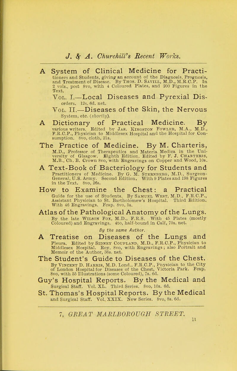A System of Clinical Medicine for Practi- tioners and Students, givinpr an account of the Diaenosis, Prognosis, and Treatment of Disease. By Thos. D. Savill, M.D., M.E.C.P. In 2 vols., post 8vo, with 4 Coloured Plates, and 200 Figures in the Text. Vol. I.—Local Diseases and Pyrexial Dis- orders. 12s. 6d. net. Vol. II.—Diseases of the Skin, the Nervous System, etc. (shortiy). A Dictionary of Practical Medicine. By various writers. Edited bv Jas. Kingston Fowleb, M.A., M.D., F.E.G.P., Physician to Middlesex Hospital and the Hospital for Con- sumption. 8vo, cloth, 21s. The Practice of Medicine. By M. Charteris, M.D., Professor of Therapeutics and Materia Medica in the Uni- versity of Glasgow. Eighth Edition. Edited by F. J. Chabtekis, M.B., Ch. B. Crown 8vo, with Engravings on Copper and Wood, 10s. A Text-Book of Bacteriology for Students and Practitioners of Medicine. By Gr. M. Stbbnberg, M.D., Surgeon- General, U.S. Army. Second Edition. With 9 Plates and 198 Figures in the Text. 8vo, 26s. How to Examine the Chest: a Practical Guide for the use of Students. By Samuel West, M.D., F.R.C.P., Assistant Physician to St. Bartholomew's Hospital. Third Edition. With 46 Engravings. Fcap. 8vo, 5s. Atlas of the Pathological Anatomy of the Lungs. By the late Wilson Fox, M.D., F.R.S. With 45 Plates (mostly Coloured) and Engravings. 4to, half-bound in Calf, 70s. net. By the same Author. A Treatise on Diseases of the Lungs and Pleura. Edited by Sidney Coupland, M.D., P.R.C.P., Physician to Middlesex Hospital. Roy. 8vo, with Engravings; also Portrait and Memoir of the Author, 36s. net. The Student's Guide to Diseases of the Chest. By Vincent D. Harbis, M.D. Lond., F.R.C.P., i'liysician to the City of London Hospital for Diseases of the Chest, Victoria Park. Fcap. 8vo, with 55 Illustrations (some Coloured), 7s. 6d. Guy's Hospital Reports. By the Medical and Surgical StaflE. Vol. XL. Third Series. 8vo, 10s. 6d. St. Thomas's Hospital Reports. By the Medical and Surgical Staff. Vol. XXIX. New Series. 8vo, 8s. 6d. 7, GREAT MARLBOROUGH STREET. u