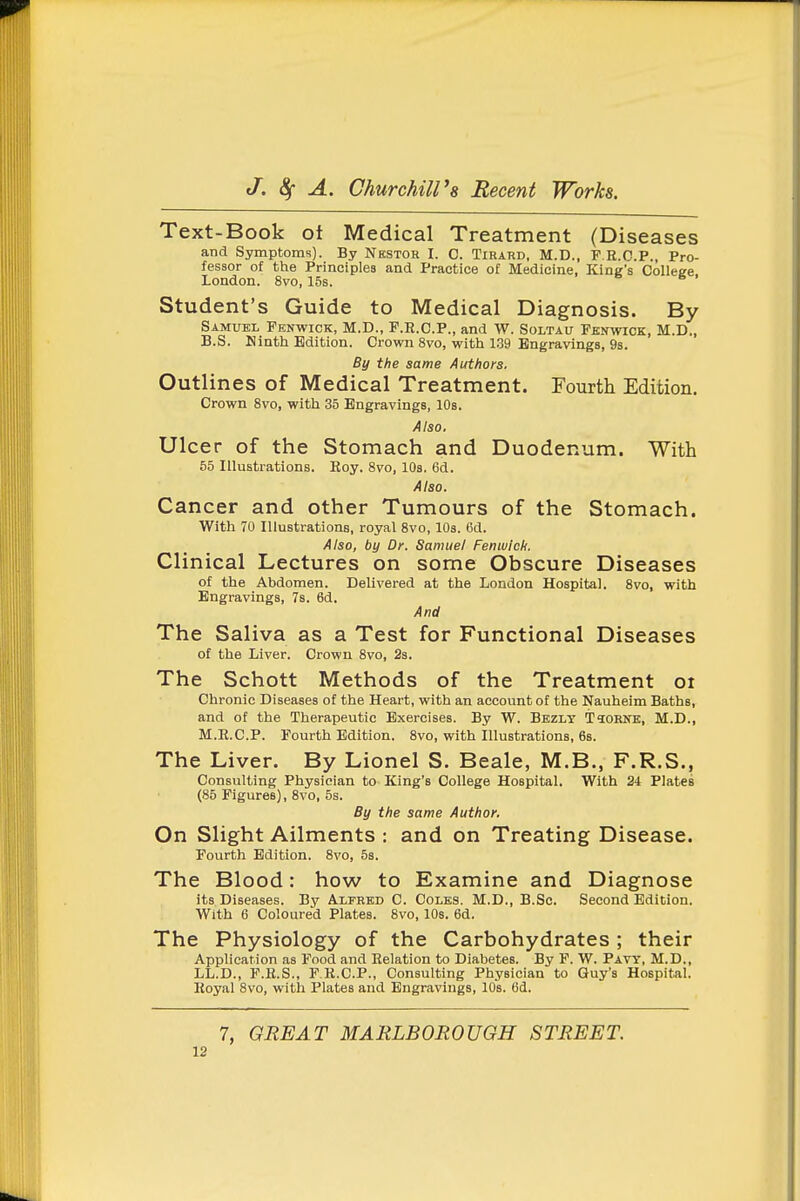 Text-Book of Medical Treatment (Diseases and Symptoms). By Nbstor I. C. Tirard, M.D., F.R.O.P., Pro- fessor of the Principles and Practice of Medicine, King's CoUeee. London. 8vo, 15s. Student's Guide to Medical Diagnosis. By Samuel Fbnwick, M.D., F.R.C.P., and W. Soltau Fkn%vick, M.D., B.S. Hinth Edition. Crown 8vo, with 1.39 Engravings, 9s. By the same Authors. Outlines of Medical Treatment. Fourth Edition. Crown 8vo, with 35 Engravings, lOs. Also. Ulcer of the Stomach and Duodenum. With 55 Illustrations. Roy. 8vo, 10s. 6d. Also. Cancer and other Tumours of the Stomach. With 70 Illustrations, royal 8vo, lOs. 6d. Also, by Dr. Samuel Fenwich. Clinical Lectures on some Obscure Diseases of the Abdomen. Delivered at the London Hospital. 8vo, with Engravings, Ts. 6d. And The Saliva as a Test for Functional Diseases of the Liver. Crown 8vo, Ss. The Schott Methods of the Treatment oi Chronic Diseases of the Heart, with an account of the Nauheim Baths, and of the Therapeutic Exercises. By W. Bezly Ttoene, M.D., M.R.C.P. Fourth Edition. 8vo, with Illustrations, 68. The Liver. By Lionel S. Beale, M.B., F.R.S., Consulting Physician to King's College Hospital. With 24 Plates (85 Figures), 8vo, 5s. By the same Author. On Slight Ailments : and on Treating Disease. Fourth Edition. Svo, 5s. The Blood: how to Examine and Diagnose its Diseases. By Alfred C. Coles. M.D., B.Sc. Second Edition. With 6 Coloured Plates. 8vo, lOs. 6d. The Physiology of the Carbohydrates ; their Application as Food and Relation to Diabetes. By F. W. Pavt, M.D., LL.D., F.R.S., P.R.C.P., Consulting Physician to Guy's Hospital. Royal 8vo, with Plates and Engravings, lOs. 6d. 7, GREAT MARLBOROUGH STREET.