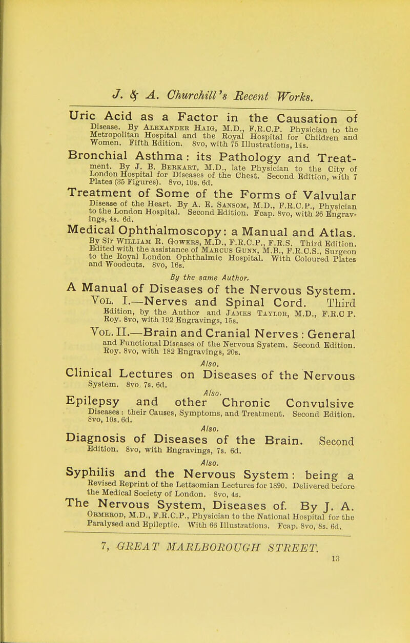 Uric Acid as a Factor in the Causation of Disease. By Albxandkb Haig, M.D., P.R.C.P. Physician to the Metropolitan Hospital and the Royal Hospital for Children and Women. Fifth Edition. 8vo, with 75 Illustrations, 14s. Bronchial Asthma : its Pathology and Treat- ment. By J. B. Berkart, M.D., late Physician to the City of London Hospital for Diseases of the Chest. Second Edition, with 7 Plates (35 Figures). 8vo, 10s. 6d. Treatment of Some of the Forms of Valvular Disease of the Heart. By A. B. Sansom, M.D., F.R.C.P., Physician to the London Hospital. Second Edition. Pcap. 8vo, with 26 Bnerav- ings, 4s. 6d. r . s Medical Ophthalmoscopy: a Manual and Atlas. IS^-?'^ William E. Gowebs, M.D., F.E.C.P., F.R.S. Third Edition. Mited with the assistance of Marcus Gvnn, M.B., F.E.C.S., Surgeon to the Royal London Ophthalmic Hospital. With Coloured Plates and Woodcuts. 8vo, 16s. By the same Author. A Manual of Diseases of the Nervous System. Vol. I.—Nerves and Spinal Cord. Third Edition, by the Author and James Taylor, M.D., F.R.C P. Roy. 8vo, with 192 Engravings, 15s. Vol. II.—Brain and Cranial Nerves : General and Functional Diseases of the Nervous System. Second Edition. Roy. 8vo, with 182 Engravings, 20s. Also. Clinical Lectures on Diseases of the Nervous System. 8vo, 7s. 6d, Epilepsy and other Chronic Convulsive Diseases : their Causes, Symptoms, and Treatment. Second Edition. 8vo, lOs. 6d. Also. Diagnosis of Diseases of the Brain. Second Edition. 8vo, with Engravings, 7s. 6d. Also. Syphilis and the Nervous System: being a Revised Reprint of the Lettsomian Lectures for 1890. Delivered before the Medical Society of London. 8vo, 4s. The Nervous System, Diseases of By J. A. Okmerod, M.D., F.R.C.P., Physician to tlje National Hospital for the Paralysed and Epileptic. With 66 Illustrations. Fcap. 8vo, 8s. 6d..
