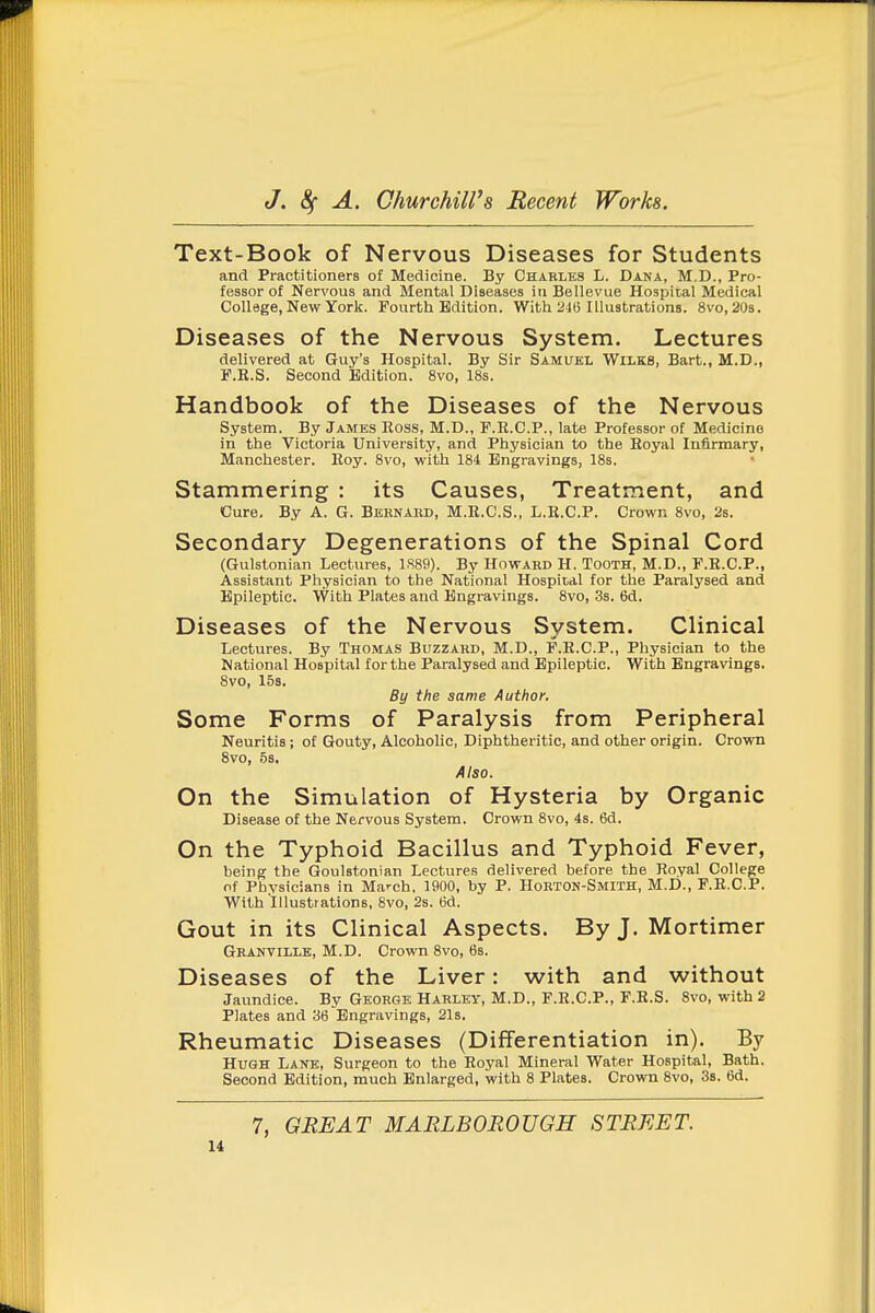 Text-Book of Nervous Diseases for Students and Practitioners of Medicine. By Charles L. Dana, M.D., Pro- fessor of Nervous and Mental Diseases iti Bellevue Hospital Medical College, New York. Fourth Edition. With 24(3 Illustrations. 8vo, 20s. Diseases of the Nervous System. Lectures delivered at Guy's Hospital. By Sir Samuel Wilks, Bart., M.D., F.R.S. Second Edition. 8vo, 18s. Handbook of the Diseases of the Nervous System. By James Ross, M.D., F.E.C.P., late Professor of Medicine in the Victoria University, and Physician to the Royal Infirmary, Manchester. Roy. 8vo, with 184 Engravings, 18s. Stammering : its Causes, Treatment, and Cure, By A. G. Behnabd, M.E.C.S., L.R.C.P. Crown 8vo, 2s. Secondary Degenerations of the Spinal Cord (Gulstonian Lectures, 1S89). By Howard H. Tooth, M.D., F.E.C.P., Assistant Physician to the National Hospital for the Paralysed and Epileptic. With Plates and Engravings. 8vo, 3s. 6d. Diseases of the Nervous System. Clinical Lectures. By Thomas Buzzard, M.D., F.R.C.P., Physician to the National Hospital for the Paralysed and Epileptic. With Engravings. 8vo, 158. By the same Author. Some Forms of Paralysis from Peripheral Neuritis; of Gouty, Alcoholic, Diphtheritic, and other origin. Crown 8vo, 5s. Also. On the Simulation of Hysteria by Organic Disease of the Nervous System. Crown 8vo, 4s. 6d. On the Typhoid Bacillus and Typhoid Fever, being the Goulstonian Lectures delivered before the Royal College of Physicians in March, 1900, by P. Horton-Smith, M.D., F.R.C.P. With Illustrations, 8vo, 2s. (3d. Gout in its Clinical Aspects. By J. Mortimer Granville, M.D. Crown 8vo, 6s. Diseases of the Liver: with and without Jaundice. By George Harley, M.D., F.R.C.P., F.R.S. 8vo, with 2 Plates and 36 Engravings, 21s. Rheumatic Diseases (Differentiation in). By Hugh Lank, Surgeon to the Royal Mineral Water Hospital, Bath. Second Edition, much Enlarged, with 8 Plates. Crown 8vo, 3s. 6d. 7, GREAT MARLBOROUGH STREET.