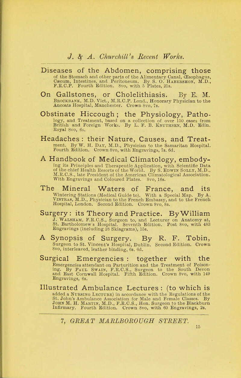Diseases of the Abdomen, comprising those of the Stomach and other parts of the Alimentary Canal, (Esophagus, Caecum, Intestines, and. Peritoneum. By S. O. Habbbshon, M.D., F.E.C.P. Fourth Edition. 8vo, with 5 Plates, 21s. On Gallstones, or Cholelithiasis. By E. M. Brockbank, M.D. Vict., M.R.C.P. Lend., Honorary Physician to the Ancoats Hospital, Manchester. Crown 8vo, 7s. Obstinate Hiccough; the Physiology, Patho- logy, and Treatment, based on a collection of over 150 cases from British and Foreign Works. By L. F. B. Knuthsen, M.D. Edin. Royal 8vo, 6s. Headaches : their Nature, Causes, and Treat- ment. By W. H. Day, M.D., Physician to the Samaritan Hospital. Fourth Edition. Crown 8vo, with Engravings, 7s. 6d. A Handbook of Medical Climatology, embody- ing its Principles and Therapeutic Application, with Scientific Data of the chief Health Resorts of the World. By S. Edwin Solly, M.D., M.R.C.S., late President of the American Olimatological Association. With Engravings and Coloured Plates. 8vo, 16s. The Mineral Waters of France, and its Wintering Stations (Medical Guide to). With a Special Map. By A. VlNTEAS, M.D., Physician to the French Embassy, and to the French Hospital, London. Second Edition. Crown 8vo, 8s. Surgery : its Theory and Practice. By William J. Walshajvi, F.R.C.S., Surgeon to, and Lecturer on Anatomy at, St. Bartholomew s Hospital. Seventh Edition. Post 8vo, with 483 Engravings (including 28 Skiagrams), 15s. A Synopsis of Surgery. By R. F. Tobin, Surgeon to St. Vincent's Hospital, Dublin. Second Edition. Crown 8vo, interleaved, leather binding, 6s. 6d. Surgical Emergencies : together with the Emergencies attendant on Parturition and the Treatment of Poison- ing. By Paul Swain, F.R.C.S., Surgeon to the South Devon and East Cornwall Hospital. Fifth Edition. Crovm Svo, with 149 Engravings, 6s. Illustrated Ambulance Lectures : (to which is added a Nursing Lecture) in accordance with the Regulations of the St. John's Ambulance Association for Male and Female Classes. By John M. H. Martin, M.D., F.E.C.S., Hon. Surgeon to the Blackburn Infirmary. Fourth Edition. Crown Svo, with 60 Engravings, 2b. 7, GREAT MARLBOROUGH STREET.