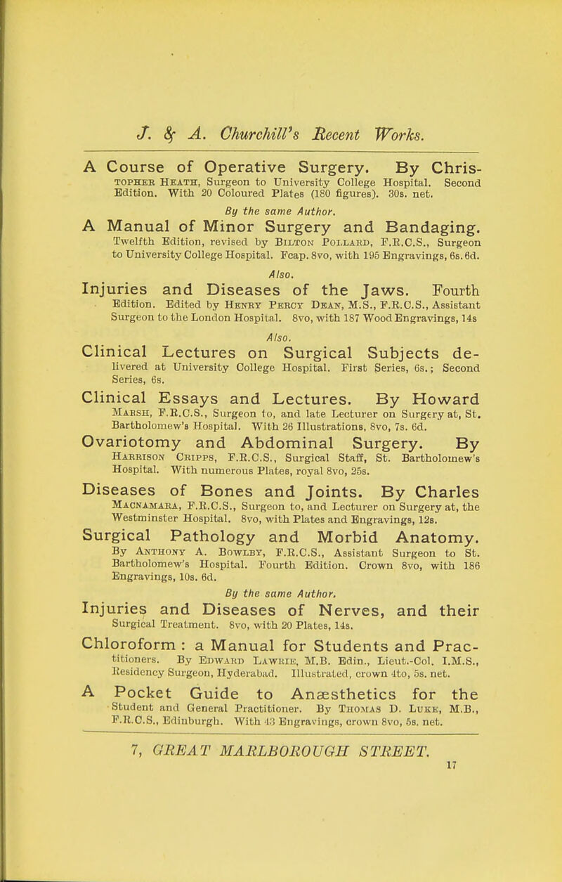 A Course of Operative Surgery. By Chris- TOPHBB Hbath, Surgeon to University College Hospital. Second Edition. With 20 Coloured Plates (180 figures). 30s. net. By the same Author. A Manual of Minor Surgery and Bandaging. Twelfth Edition, revised by Bilton Pollard, P.E.C.S., Surgeon to University College Hospital. Pcap. 8vo, with 195 Engravings, 6s. 6d. Also. Injuries and Diseases of the Jaws. Fourth Edition. Edited by Henby Percy Dkak, M.S., P.R.C.S., Assistant Surgeon to the London Hospital. 8vo, with 187 Wood Engravings, 14s Also. Clinical Lectures on Surgical Subjects de- livered at University College Hospital. First Series, 6s.; Second Series, 6s. Clinical Essays and Lectures. By Howard Mabsh, F.E.C.S., Surgeon (o, and late Lecturer on Surgery at, St. Bartholomew's Hospital. With 26 Illustrations, 8vo, 7s. 6d. Ovariotomy and Abdominal Surgery. By Haerison Cbipps, F.R.C.S., Surgical Staff, St. Bartholomew's Hospital. With numerous Plates, royal 8vo, 25s. Diseases of Bones and Joints. By Charles Macnamaea, P.K.C.S., Surgeon to, and Lecturer on Surgery at, the Westminster Hospital. 8vo, with Plates and Engravings, 128. Surgical Pathology and Morbid Anatomy. By Anthony A. Bowlby, F.R.C.S., Assistant Surgeon to St. Bartholomew's Hospital. Fourth Edition. Crown 8vo, with 186 Engravings, 10s. 6d. By the same Author. Injuries and Diseases of Nerves, and their Surgical Treatment. 8vo, with 20 Plates, lis. Chloroform : a Manual for Students and Prac- titioners. By Edwaht) Lawkie, M.B. Edin., Lieut.-Col. I.M.S., Residency Surgeon, Hyderabad. Illustrated, crown ito, 5s. net. A Pocket Guide to Anaesthetics for the student and General Practitioner. By THOi\rAS D. Lukk, M.B., P.R.C.S., Edinburgh. With <13 Engravings, crown 8vo, 5s. net. 7, GREAT MARLBOROUGH STREET.