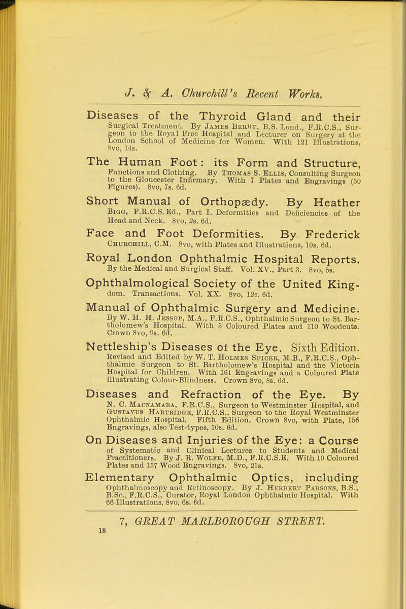 Diseases of the Thyroid Gland and their Surgical Treatment. By James BkrKy, B.S. Lrmd., P.R.C.S., Sur- geon to the Royal Tree Hospital and Lecturer on Surgery at tbe London School of Medicine for Women. With 121 Illustrations. 8vo, 14s. The Human Foot: its Form and Structure, Functions and Clothing. By Thomas S. Ellis, Consulting Surgeon to the Gloucester Infirmary. With 7 Plates and Engravings (50 Figures). 8vo, 7s. 6d. s t. v Short Manual of Orthopaedy. By Heather Bigg, F.E.C.S.Bd., Part I. Deformities and Deficiencies of the Head and Neck. 8vo, 28. 6d. Face and Foot Deformities. By Frederick Churchill, CM. 8vo, with Plates and Illustrations, 10s. 6d. Royal London Ophthalmic Hospital Reports. By the Medical and Surgical StaflE. Vol. XV., Part 3. 8vo, 5b. Ophthalmological Society of the United King- dom. Transactions. Vol. XX. 8vo, 12e. 6d. Manual of Ophthalmic Surgery and Medicine. By W. H. H. Jessop, M.A., F.E.C.S., Ophthalmic Surgeon to St. Bar- tholomew's Hospital. With 6 Coloured Plates and 110 Woodcuts. Crown 8vo, 9s. 6d. Nettleship's Diseases ot the Eye. Sixth Edition. Revised and Edited by W. T. Holmes Spiceb, M.B., F.E.C.S., Oph- thalmic Surgeon to St. Bartholomew's Hospital and the Victoria Hospital for Children. With 161 Engravings and a Coloured Plate illustrating Colour-BIindness. Crown 8vo, Ss. 6d. Diseases and Refraction of the Eye. By N. C. Macnamara, F.E.C.S., Surgeon to Westminster Hospital, and GUSTAVUS Hartridge, F.R.C.S., Surgeon to the Royal Westminster Ophthalmic Hospital. Fifth Edition. Crown 8vo, with Plate, 156 Engravings, also Test-types, 10s. 6d. On Diseases and Injuries of the Eye: a Course of Systematic and Clinical Lectures to Students and Medical Practitioners. By J. R. Wolfe, M.D., F.R.C.S.B. With 10 Coloured Plates and 157 Wood Engravings. 8vo, 21s. Elementary Ophthalmic Optics, including Ophthalmoscopy and Retinoscopy. By J. Herbert Parsons, B.S., B.Sc, P.R.C.S., Curator, Royal London Ophthalmic Hospital. With 66 Illustrations, 8vo, 6s. 6d. 7, GREAT MARLBOROUGH STREET.