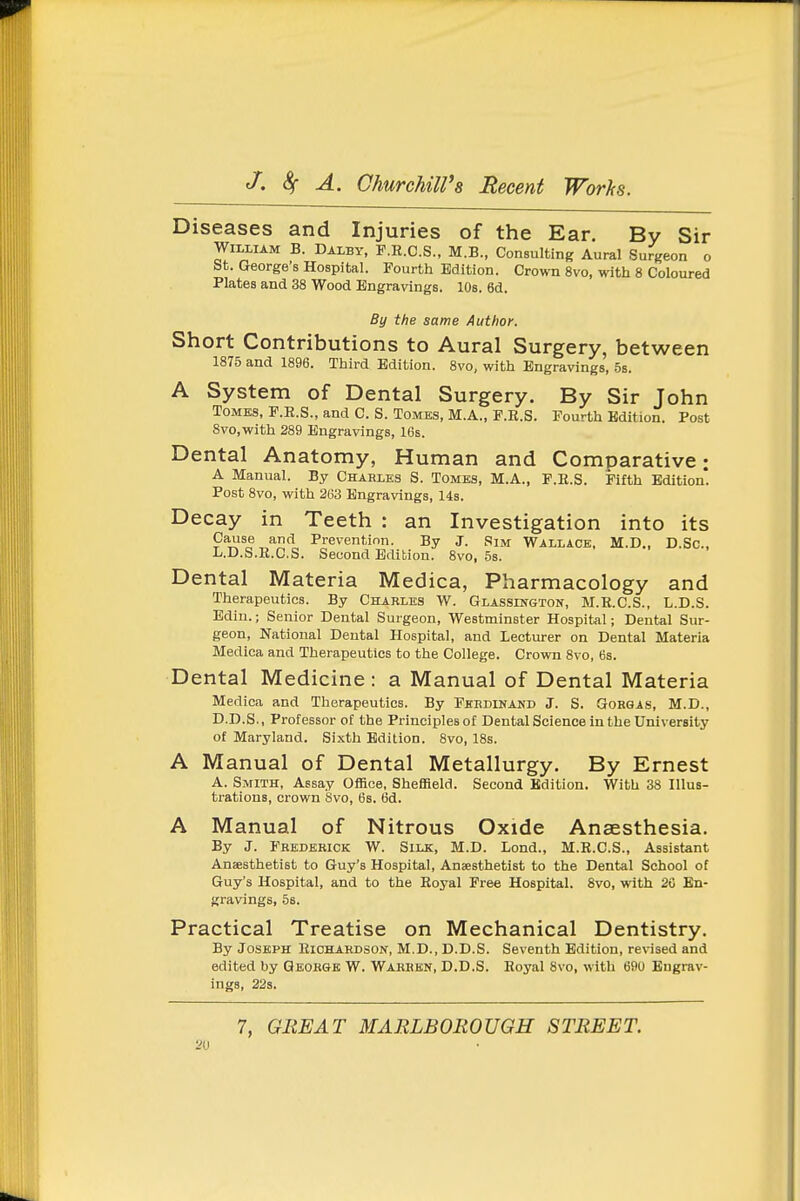 Diseases and Injuries of the Ear. By Sir William B. Dalby, F.E.O.S., M.B., Consulting Aural Surgeon o St. George's Hospital. Fourth Edition. Crown 8vo, with 8 Coloured Plates and 38 Wood Engravings. lOs. 6d. By the same Author. Short Contributions to Aural Surgery, between 1875 and 1896. Third Edition. 8vo, with Engravings, 5s. A System of Dental Surgery. By Sir John Tomes, F.E.S., and C. S. Tomes, M.A., F.R.S. Fourth Edition. Post 8vo,with 289 Engravings, IGs. Dental Anatomy, Human and Comparative; A Manual. By Chahlks S. Tomes, M.A., F.E.S. Fifth Edition*. Post 8vo, with 263 Engravings, 14s. Decay in Teeth : an Investigation into its P'^^^^^*^'^ Prevention. By J. Sim Wallace, M.D., D.Sc, L.D.S.R.C.S. Second Edition. 8vo, 5s. Dental Materia Medica, Pharmacology and Therapeutics. By Charles W. Glassington, M.E.C.S., L.D.S. Edin.; Senior Dental Surgeon, Westminster Hospital; Dental Sur- geon, National Dental Hospital, and Lecturer on Dental Materia Medica and Therapeutics to the College. Crown 8vo, 6s. Dental Medicine : a Manual of Dental Materia Medica and Therapeutics. By Fhhdinand J. S. Gorgas, M.D., D.D.S., Professor of the Principles of Dental Science in the University of Maryland. Sixth Edition. 8vo, 18s. A Manual of Dental Metallurgy. By Ernest A. Smith, Assay Office, Sheffield. Second Edition. With 38 Illus- trations, crown Svo, 6s. 6d. A Manual of Nitrous Oxide Anaesthesia. By J. Frederick W. Silk, M.D. Lond., M.E.C.S., Assistant Anaesthetist to Guy's Hospital, Anaesthetist to the Dental School of Guy's Hospital, and to the Eoyal Free Hospital. 8vo, with 20 En- gravings, 58. Practical Treatise on Mechanical Dentistry. By Joseph Eichahdson, M.D., D.D.S. Seventh Edition, revised and edited by Qeoegk W. Warren, D.D.S. Eoyal 8vo, with 690 Engrav- ings, 22s. 7, GREAT MARLBOROUGH STREET. 2U
