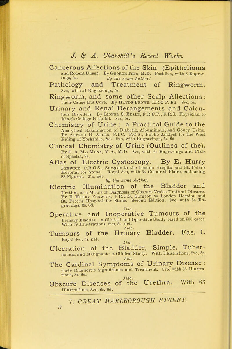 Cancerous Affections of the Skin (Epithelioma and Rodent Ulcer). By George Thin, M.D. Post 8vo, with 8 Engrav- ings, 5s. By the same Author: Pathology and Treatment of Ringworm. 8vo, with 21 Engravings, 58. Ringworm, and some other Scalp Affections : their Cause and Cure. By Haydn Brown, L.R.C.P. Ed. 8vo, 5s. Urinary and Renal Derangements and Calcu- lous Disorders. By Lionel S. Beale, F.R.C.P., P.E.S., Phy.sician to King's College Hospital. 8vo, 5s. Chemistry of Urine : a Practical Guide to the Analytical Examination of Diabetic, Albuminous, Md Gouty Urine. By Alfred H. Allen, P.I.C., F.C.S., Public Analyst for the West Eiding of Yorkshire, &c. 8vo, with Engravings, 7s. 6d. Clinical Chemistry of Urine (Outlines of the). By C. A. MacMunn, M.A., M.D. 8vo, with 64 Engravings and Plate of Spectra, 98. Atlas of Electric Cystoscopy. By E. Hurry Pbnwick, P.R.C.S., Surgeon to the London Hospital and St. Peter's Hospital for Stone. Royal 8vo, with 34 Coloured Plates, embracing 83 Figures. 21s. net. By the same Author. Electric Illumination of the Bladder and Urethra, as a Means of Diagnosis of Obscure Vesico-Urethral Diseases. By B. HuREY Penwick, F.R.C.S., Surgeon to London Hospital and St. Peter's Hospital for Stone. Second Edition. 8vo, with 54 En- gravings, 6s. 6d. Also. Operative and Inoperative Tumours of the Urinary Bladder : a Clinical and Operative Study based on 500 cases. With 39 Illustrations, 8vo, 5s. net. Also. Tumours of the Urinary Bladder. Fas. I. Royal 8vo, 5s. net. Also. Ulceration of the Bladder, Simple, Tuber- culous, and Malignant: a (llinical Study. With Illustrations, 8vo, 5s. Also. The Cardinal Symptoms of Urinary Disease : their Diagnostic Significance and Treatment. 8vo, with 36 Illustra- tions, 8s. 6d. Also. Obscure Diseases of the Urethra. With 63 Illustrations, 8vo, 6s. 6d. 7, GREAT MARLBOROUGH STREET.