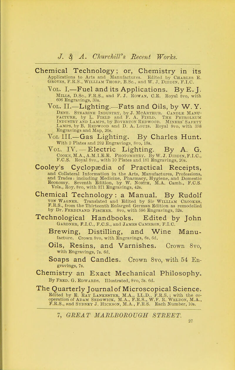 Chemical Technology; or, Chemistry in its Applications to Arts and Manufactures. Edited by Charlks B. Groves, F.R.S., Wixliam Thorp, B.Sc, and W. J. Dibdik, F.I.C. Vol. I.—Fuel and its Applications. By E.J. Muls, B.Sc, P.R.S., and F. J. Rowan, C.B. Royal 8vo, with 606 Engravings, 30s. Vol. II.—Lighting.—Fats and Oils, by W. Y. Dent. Steahine Industry, by J. McArthur. Candle Manit- FACTITHE, by L. Field and P. A. Field. The Petroleum Industry and Lamps, by Boverton Redwood. Miners' Safety Lamps, by B. Redwood and D. A. Louis. Royal 8vo, with 3^8 Engravings and Map, 20s. Vol III.—Gas Lighting. By Charles Hunt. With 2 Plates and 292 Engravings, 8vo, IBs. Vol. IV. —Electric Lighting. By A. G. Cooke, M.A., A.M.I.E.E. Photometry. By W.J. Dibdin, F.I.C, F.C.S. Royal Svo., with 10 Plates and 181 Engravings, 20s. Cooley's Cyclopaedia of Practical Receipts, and Collateral Information in the Arts, Manufactures, Professions, and Trades : including Medicine, Pharmacy, Hygiene, and Domestic Economy. Seventh Edition, by W. NoitTH, M.A. Camb., F.C.S. Vols., Roy. Svo, with 371 Engravings, 42s. Chemical Technology : a Manual. By Rudolf VON Wagner. Translated and Edited by Sir William Orookes, F.R.S., from the Thirteenth Enlarged German Edition as remodelled by Dr. Ferdinand Fischer. Svo, with 596 Engravings, 32s. Technological Handbooks. Edited by John Gardner, F.I.C, F.C.S., and James Cameron, F.I.C. Brewing, Distilling, and Wine Manu- facture. Crown Svo, with Engravings, 6s. 6d. Oils, Resins, and Varnishes. Crown Svo, with Engravings, Ts. 6d. Soaps and Candles. Crown Svo, with 54 En- gravings, 7s. Chemistry an Exact Mechanical Philosophy. By Fred. G. Edwards. Illustrated, Svo, 3s. 6d. The Quarterly Journal of Microscopical Science. Edited by E. Ray Lankhster, M.A., LL.D.. F.R.S.; with the co- operation of Adam Sedgwick, M.A., F.R.S.. W.F. R. Weldon, M.A., P.R.S., and Sydney J. Hickson, M.A., F.R.S. Each Number, lOs. 7, GREAT MARLBOROUGH STREET. 2T