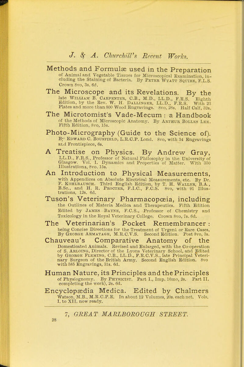Methods and Formulae used in the Preparation of Animal and Vegetable Tissues for Microscopical Examination, in- eluding the Staining of Bacteria. By Pbter Wyatt Squire, F.L.S. Crown 8vo, Ss. 6d. The Microscope and its Revelations. By the late William B. Carpenter, C.B., M.D., LL.D., P.E.S. Eighth Edition, by the Rev. W. H. Dallinger, LL.D., P.R.S. With 23 Plates and more than 800 Wood Engravings. 8vo, 28s. Half Calf, 328. The Microtomist's Vade-Mecum : a Handbook of the Methods of Microscopic Anatomy. By Arthur Bolles Lek. Fifth Edition, 8vo, 15s. Photo-Micrography (Guide to the Science of), Br Edward C. Bousfield, L.R.O.P. Lond. 8vo, with 34 Engravings and Frontispiece, 68. A Treatise on Physics. By Andrew Gray, LL.D., F.R.S., Professor of Natural Philosophy in the University of Glasgow. Vol. I. Dynamics and Properties of Matter. With 350 Illustrations, 8vo. 158. An Introduction to Physical Measurements, with Appendices on Absolute Electrical Measurements, etc. By Dr. P. KOHLRAUSCH. Third English Edition, by T. H. Waller, B.A., B.Sc, and H. R. Procter, P.I.C., P.C.S. 8vo, with 91 Illus- trations, 12s. 6d. Tuson's Veterinary Pharmacopoeia, including the Outlines of Materia Medica and Therapeutics. Fifth Edition Edited by James Bayne, F.C.S., Professor of Chemistry and Toxicology in the Royal Veterinary College. Crown 8vo, 7s. 6d. The Veterinarian's Pocket Remembrancer : being Concise Directions for the Treatment of Urgent or Rare Cases, By George Armatage, M.R.C.V.S. Second Edition, Post 8vo, .3s. Chauveau's Comparative Anatomy of the Domesticated Animals. Revised and Enlarged, with the Co-operation of S. Arlodtg, Director of the Lyons Veterinary School, and Edited by George Fleming, C.B., LL.D., P.R.C.V.S., late Principal Veteri- nary Surgeon of the British Army. Second English Edition. 8vo with 585 Engravings, 31s. 6d. Human Nature, its Principles and the Principles of Physiognomy. By Physicist. Part I., Imp. 16mo, 2s. Part II. completing the work), 2s. 6d. Encyclopaedia Medica. Edited by Chalmers Watson. M.B., M.R.C.P.E. In about 12 Volumes, 203. each net. Vols. I. to XII. now ready. 7, GREAT MARLBOROUGH STREET. 26