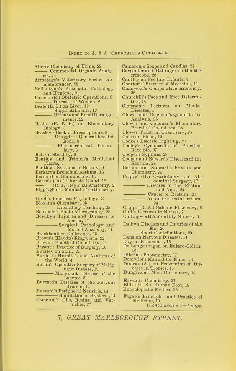 iNDKx TO J. & A. Churchill's CATAioalJfi. Allen's Chemistry of Urine, 23 Commercial Organic Analy- sis, 26 Armatage's Veterinary Pocket Re- membrancer, 28 Ballantyne's Antenatal Pathology and Hygiene, 2 Barnes' (R.) Obstetric Operations, 6 Diseases of Women, 6 Beale (L. S.) on Liver, 12 Slight Ailments, 12 Urinary and Renal Derange- ments, 22 Beale (P. T. B.) on Elementary Biology, 3 Beasley's Book of Prescriptions, 8 Druggists' General Receipt Book, 8 Pharmaceutical Formu- lary, 8 Bell on Sterility, 6 Bentley and Trimen's Medicinal Plants, 9 Bentley's Systematic Botany, 9 ' Berkart's Bronchial Asthma, 13 Bernard on Stammering, 14 Berry's (Jas.) Thyroid Gland, 18 (R. J.) Regional Anatomy, 2 Bigg's Short Manual of Orthopaedy, 18 Birch's Practical Physiology, 3 Bloxam's Chemistry, 25 Laboratory Teaching, 25 Bousfield's Photo-Micrography, 28 Bowlby's Injuries and Diseases of Nerves, 17 Surgical Pathology and Morbid Anatomy, 17 Broekbank on Gallstones, 15 Brown's (Haydn) Ringworm, 22 Brown's Practical Chemistry, 2(3 Bryant's Practice of Surgery, 1(5 Bulkley on Skin, 21 Burdett's Hospitals and Asylums of the World, 4 Butlin's Operative Surgery of Malig- nant Disease, 21 Malignant Disease of the Larynx, 21 Buzzard's Diseases of the Nervous System, 14 Buzzard's Peripheral Neuritis, 14 Simulation of Hysteria, 14 Cameron's Oils, Resins, and Var- nishes, 27 Cameron's Soaps and Candles, 27 Carpenter and Dallinger on the Mi- croscope, 28 Cautley on Feeding Infants, 7 Charteris' Practice of Medicine, 11 Chauveau's Comparative Anatomy, 28 Churchill's Face and Foot Deformi- ties, 18 Clouston's Lectures on Mental Diseases, 4 Clowes and Coleman's Quantitative Analysis, 25 Clowes and Coleman's Elementary Practical Chemistry, 25 Clowes' Practical Chemistry, 25 Coles ou Blood, 12 Cooke's Electric Lighting, 27 Cooley's Cyclopaedia of Practical Receipts, 27 Cooper's Syphilis, 23 Cooper and Edwards' Diseases of the Rectum, 24 Corbin and Stewart's Physics and Chemistry, 24 Cripps' (H.) Ovariotomy and Ab- dominal Surgery, 17 Diseases of the Rectum and Anus, 24 Cancer of Rectum, 24 Air and Faces in Urethra, 24 Cripps' (R. A.) Galenic Pharmacy, 8 Cuff's Lectures to Nurses, 7 CuUingworth's Monthly Nurses, 7 Dalby's Diseases and Injuries of the Bar, 20 Short Contributions, 20 Dana on Nervous Diseases, 14 Day on Headaches, 15 De Langenhagen on Entero-Colitis 16 Dibdin's Photometry, 27 Domville's Manual for Nurses, 7 Duncan (A.) on Prevention of Dis- eases in Tropics, 10 DungliEon's Med. Dictionary, 24 Edwards' Chemistry, 27 Ellis's (T. S.) Human Foot, 18 Bncyclopccdia Medica, 28 Fagge's Principles and Practice of Medicine, 10 ^Continued on next page.