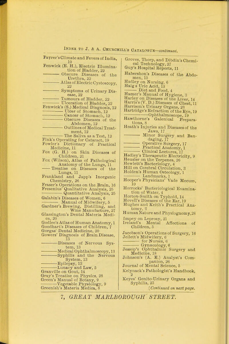 iHDEX TO J. 4 A. OHUKCHELL's OATALOaUK-C0n«inue</. Payrer's Climate and Fevers of India, 10 Penwick (E. H.), Electric Illumina- tion of Bladder, 22 Obscure Diseases of the Urethra, 22 Atlas of Electric Cystoscopy, Symptoms of Urinary Dis- ease, 22 Tumours of Bladder, 22 Ulceration of Bladder, 22 Penwick's (S.) Medical Diagnosis, 12 Ulcer of Sr.omach, 12 Cancer of Stomach, 12 Obscure Diseases of the Abdomen, 12 Outlines of Medical Treat- ment, 12 The Saliva as a Test, 12 Pink's Operating for Cataract, 19 Powlers Dictionary of Practical Medicine, 11 Pox (G. H.) on Skin Diseases of Children, 21 Fox (Wilson), Atlas of Pathological Anatomy of the Lungs, 11 Treatise on Diseases of the Lungs, 11 Prankland and Japp's Inorganic Chemistry, 26 Fraser's Operations on the Brain, 16 Presenius' Qualitative Analysis, 25 Quantitative Analysis, 25 Galabin's Diseases of Women, 6 Manual of Midwifery, 5 Gardner's Brewing, DistiUing, and Wine Manufacture, 27 Glassington's Dental Materia Medi- ca, 20 Godlee's Atlas of Human Anatomy, 1 Goodhart's Diseases of Children, 7 Gorgas' Dental Medicine, 20 Gowers' Diagnosis of Brain Disease, 13 Diseases of Nervous Sys- tem, 13 Medical Ophthalmoscopy, 13 Syphilis and the Nervous System, 13 Epilepsy, 13 Lunacy and Law, 5 Granville on Gout, 14 Gray's Treatise on Physics, 28 Green's Manual of Botany, 9 Vegetable Physiology, 9 Greenish's Materia Medica, 8 Groves, Thorp, and Dibdin'a Chemi- cal Technology, 27 Guy's Hospital Eeports, 11 Habershon's Diseases of the Abdo- men, 15 Hadley on Nursing, 6 Haig 8 Uric Acid, 13 Diet and Pood, i Hamer's Manual of Hygiene, 3 Harley on Diseases of the Liver 14 Harris's (V. D.) Diseases of Chest, 11 Harrison's Urinary Organs, 23 Hartridge's Refraction of the Bye, 19 Ophthalmoscope, 19 Hawthorne's Galenical Prepara- tions, 8 Heath's Injuries and Diseases of the Jaws, 17 Minor Surgery and Ban- daging, 17 Operative Surgery, 17 Practical Anatomy, 1 Clinical Lectures, 17 Medley's Therapeutic Electricity, 9 Heusler on the Terpenes, 26 Hewlett's Bacteriology, 4 Hill on Cerebral Circulation, 3 Holden's Human Osteology, 1 Landmarks, 1 Hooper's Physicians' Vade Mecum, 10 Horrocks' Bacteriological Examina- tion of Water, 4 Horton-Smith on Typhoid, 14 Hovell's Diseases of the Bar, 19 Hughes and Keith's Practical Ana- tomy, 2 Human Nature and Physiognomy,28 Impey on Leprosy, 21 Ireland's Mental Affections of Children, 5 Jacobson's Operations of Surgery, 16 Jellett's Midwifery, 6 for Nurses, 6 Gynaecology, 6 Jessop's Ophthalmic Surgery and Medicine, 18 Johnson's (A. B.) Analyst's Com- panion, 26 Journal of Mental Science, 5 Kelyuack's Pathologist's Handbook, 2 Keyes' Genito-Urinary Organs and Syphilis, 23 [Continued on next page.