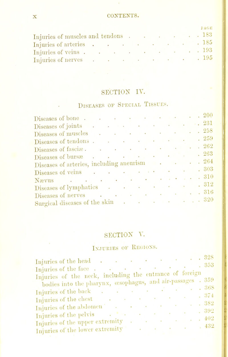 FACE Injuries of muscles and tendons IS-^ Injuries of arteries ^^^^ Injuries of veins ^^'^ Injuries of nerves SECTION IV. Diseases of Special Tissues 200 231 Diseases of bone Diseases of joints Diseases of muscles Diseases of tendons Diseases of faseiic ^ Diseases of bursiB Diseases of arteries, including aneurism . ... -bi Diseases of veins Ntevns Diseases of lympluities Diseases of nerves Surgical diseases of the skin • - 303 310 312 SECTION V. lN.)ri;iE.-; ok Kkiwuns. Injuries of the head Injuries of the face . . • • • Injuries ,)f the nc.k, including tlie entrance of iore.gn bodies into thr pharynx, u'sophagus, and air-].assnges . Injuries of the bark Injuries of the chest Injnries of the abdomen Injuries of tlie pelvis . • Injuries of (he upjicr cxtn'inity Injuries of the lower extremity 32S 3.'>3 35? :i(;S •■!7t 3S2 3'.>2 402 •132