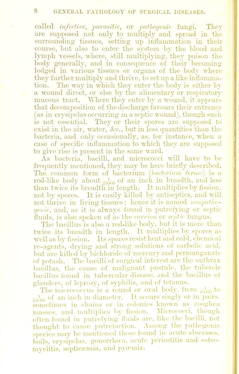 called iiifvdive, j)ar«s2Y/'c, or jKiihfKjnnr fuBgi. They are siipjjosed not onlj^ to multiply and spread in the surrounding tissues, setting up inflammation in their course, but also to enter the system Ly the blood and Ij'mjjh vessels, where, still multiplj-ing, they poison the body generally, and in consequence of their becoming lodged in various tissues or organs of the body where they further multiply and thrive, to setup a like inflamma- tion. The way in which the}' enter the body is either by a wound direct, or else by the alimentary or respiratory mucous tract. Where they enter by a wound, it ajipear.- that decomposition of the discharge favours their entrance (as in erysipelas occuriing in a sejitic ^'ound), though such is not essential. They or their spores are sujiposed to exist in the air, water, &c., but in less c^uantities than the bacteria, and only occasionally, as, for instance, when a case of specific inflammation to which they are supposed to give rise is present in the same ward. As bacteria, bacilli, and micrococci will have to be frequentlj' mentioned, they may be here briefly described. The common form of bacterium [hadcriiiin icrmo) is a rod-like body about of an inch in breadth, and less than twice its breadth in length. It multiplies by tission. not by spores. It is easily killed by antiseptics, and will not thrive in living tissues ; lience it is named houjxiIJk.- f/eiiic, and, as it is always found in putrefying or se]itic fliuds, is also sjioken of as the rttrrimt or ^cy/^/c fungus. The bacillus is also a. rod-like body, but it is more than twice its breadth in length. It multijilies by .'jjiores as well as by fission. Its spores resist lieat and cold, clioniicnl re-agents, drying and strong solutions of carbolic ai-id. but arc killed by bichloride of mercniry and permanganalc of ])()lash. Th(l)acilH of surgical interest are Ihe anihraN bacillus, cause of malignant jnistuh. the lubercle bacillus found in lubcrcniar disease, and Ihe bacillus of glandei's, of le])rosy, ot syjihilis, and of tetanus. Tlic luicrococcus is a round or o\:\\ body, from j,„V,-, lo osnm ''-^^ diameter. \ \ occurs singly or in ]iairs. sonictinies in chains or in colonies known as zooghra masses, and niulti])lies by fission. ^Micrococci, though ol'ten found in initrefying fluids are, like the bacilli, not thought to cause ]inirelaeti<in. Among the ]>at]iogenic species may be mentioned those found in acute absce.-;ses, l)oils, erysipelas, gonorrluca, .acute jieriostitis and osteo- myelitis, septiciomia, and iiya'Uiia.
