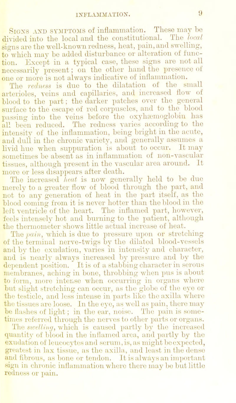 IXFL^VilMATIOX. SlGXS -i:xD SYJrrTOMS of inflamuaation. These may bo diTided iuto the local aud the constitutional. The 'local signs are the well-known redness, heat, pain, and swelling, to which may be added disturbance or alteration of func- tion. Except in a typical case, these signs are not all necessarily present; on the otlier hand the presence of one or more is not always indicative of iullammation. The redness is due to the dilatation of the small arterioles, yeins and capillaries, and increased flow of blood to the part; the darker patches over the general siirface to the escape of red corpuscles, and to the blood passing into the veins before the oxyhtemoglobin has all been reduced. The redness varies according to the intensity of the inflammation, being bright in the acute, and dirll in the chronic variety, and generally assumes a livid hue when suppuration is abovit to occur. It may sometimes be absent as in inflammation of non-vascular tissues, although present in the vascular area around. It more or less disappears after death. The increased lieut is now generally held to be due merely to a greatei' flow of blood through the part, and not to any generation of heat in the part itself, as the blood coming from it is ne^-er hotter than the blood in the left ventricle of the heart. The inflamed part, however, feels intensely hot and bui'ning to the patient, although the thermometer shows little actual increase of heat. The pain, which is due to pressure upon or stretching of the terminal nerve-twigs by the dikited blood-vessels and by the exudation, varies in intensity and character, and is neaily alwaj^s increased hy pressure and by the dependent position. It is of a stabbing character in serous membranes, aching in bone, throbbing when pus is about to form, more intense when occurring in organs where but slight stretching can occur, as the globe of the eye or the testicle, and less intense in parts like the a-xilla where the tissues arc loose. In the eye, as well as pain, there may be flashes of light; in the ear, noise. The ])ain is some- times referred through the nerves to other ])n,rts or organs. The swdlhirj, which is caused partly by the increased quantity of blood in the inflamed area, and ]);irtly by the exudation of leucocytes and serum, is, as might be expected, gi'catest in lax tissue, as the axilla,, a,ud least in the dense and fibrous, as bone or tendon. ]t is alwa,ys an i]ii])ortant sign in chronic inflammation where there may be but little redness or ])ain.