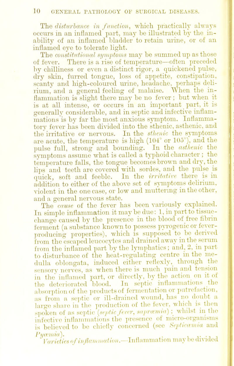 The disiurhance in fundion, which practically alwa\-s occurs in an inflamed, part, may be illustrated by the in- ability of an inflamed bladder to retain urine, or of an inflamed eye to tolerate light. The constituiional symptoms may be summed up as those of fever. There is a rise of temperature—often preceded by chilliness or even a distinct rigor, a quickened pulse, dry skin, furred tongue, loss of appetite, con.stipation, scanty and high-coloured ui'ine, headache, perhaps deli- rium, and a general feeling of malaise. When the in- flammation is slight there may be no fever ; but Tvhen it is at all intense, or occurs in an important part, it is generally considerable, and in septic and infective inflam- mations is by far the most anxious symptom. Inflamma- tory fever has been divided into the sthenic, asthenic, and the irritative or nervous. In the sthenic the symptoms are acute, the temperature is high (104° or 105^), and the pulse full, strong and boiuiding. In the asthenic the symptoms assume what is called a typhoid character ; the temperature falls, the tongue becomes brown and dry. the lips and teeth are covered with sordes, and the pulse is cjuick, soft and feeble. In the irritative there is in addition to either of the above set of s^miptoiiis delirium, violent in the one case, or low and muttering in the other, and a general ner-s-ous state. The cause of the fever has been variously explained. In simple inflammation it may be due: 1. in part to tissue- change caused by the presence in the blood of frce fibrin ferment (a siibstance known to possess pp'ogenic or feycr- ju'oducing properties), which is supposed to be derived from the escaped leucocytes and drained away in the scruni from the inflamed part l)y the lymphatics ; and_, 2. in part to distui-l)ance of the hoat-rcgulating centre m the me- dulla oblongata, induced eitlier rellexly, through the sensory nerves, as Avhcn there is much pain and tension in the inilamed part, or din-ctly. by the action on it of the deteriorated blood. In septic inflammations the ab.sorplionof the ])roductsof fermi-ntation or i)ntrefaction. as from a se.])tic or ill-drained wound, has no doubt a largo share in th(^ production of the fever, which is then .•<])oken of as septic {sejitic ferrr, sapra^iiiia) : whilst in the infective inflammations the presence of micro-organisms is believed to be cliielly concerned (see Srjitiramia and I'l/aniiia). .  Vuriciies of injlariniiutivii.—Iiillamniation may liedivnied