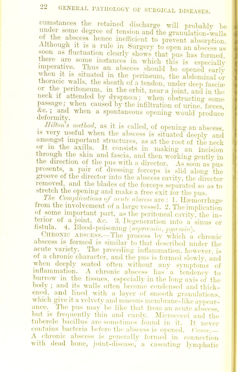 92 cumstances the retained discharge will probablv hr- under some degree of tension and the g:-anulation-Valls ot the abscess hence inefficient to prevent absorption Although It IS a rule in Surgery to open an abscess as soon as fluctuation clearly shoM-s that ])us has formed tJiere are some instances in which this is e«peciallv imperative. Thus an abscess should be opened earlV when it IS situated m the perinemji, the abdominal oV thoracic walls, the sheath of a tendon, under deep fa^cia^ or the peritoneum, in the orbit, near a joint, and in the neck li attended by dyspnoea; when obstructing^ some passage; when caused by the infiltration of urine°fa?ces kc ; and when a spontaneous opening would produce deformity'. _ Bilton's method, as it is called, of opening an abscess IS Tery useful when the abscess is situateddeeply and amongst important structures, as at the root of the neck or m the axilla. It consists in making an incision through the skm and fascia, and then workins eeutlv in the direction of the pus with a director. As .?oon as pus presents, a pair of dressing forceps is slid along the groove of the director into the abscess ca^-itv. the director removed, and the blades of the forceps separated so as to stretch the opening and make a free exit for the pus. The Copqilicdiiuiis a/ unit,- abscef.'^ are : 1. Hre'inorrhase from the involvement of a largo vcs.sel. 2. The implication of some important part, as the peritoneal cavity, the in- terior of ajoint, cV'c. a. Degeneration into a' sinus or fistula. 4. Ulood-])oisoning (sajira miu, mia). CiiEoyic AliscESs.—Tlie process by wliicli a clironic abscess is formed is similar to lliat d'.-scribod under the acute variety. The preceding inilammalion. liowcyci-. is of a. chronic character, and llic inis is formed sldwly. and when deeply seated often without any .-ynijitoms of inflammation. A. chronic aliscrss has  a tendi'iicv lo buri'ow in the tissues, csjiecially in tlie long axis oi' tlie body ; and ils walls often become condense,] nnd lliick- enod, and lined wifli a layer of smoolli granulations, which give it a yehciy ;nid niueous nii'iiibrane-like a]i]>ear- anee. 'J'lie jms may be lik(> that from an aeut(> abscess. l>iit is fre(|neiitly tliin and curdy. IMierococci and Ihi- tubercle bac'illus are snnietiiiies found in it. ft never contains bacteria befoi'e tlie :i)iscess is o]iened. Cniisi. A chronic abscess is generally formed in connection with dead bone, joint-disease, a caseating Ivmjiliatic