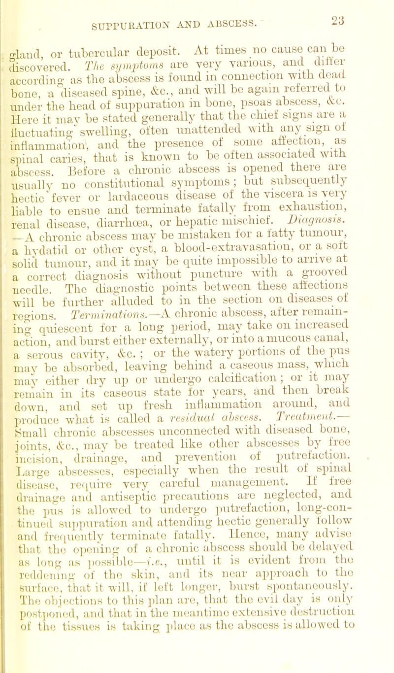 £?land, or tubercular deposit. At times no cause can be discovered. The symptoms are very various, and ditier accordino' as the abscess is found m connection with head bone, a diseased spine, &c., and Avill be again referred tu undpr the head of suppuration m bone, psoas abscess, <.Vc. Here it mav be stated generally that the chief signs are a iluctuating' swelling, often unattended Avith any sign of inflammation, and the presence of some atiectiou, as spinal caries, that is known to be often associated with abscess Before a chronic abscess is opened there are usually no constitutional symptoms; but subsequently hectic fever or lardaceous disease of the viscera is very liable to ensue and terminate fatally from exhaustion, renal disease, diarrhoea, or hepatic mischief. Diagnosis. — A chronic abscess may be mistaken for a fatty tirmour, a hydatid or other cyst, a blood-extravasation, or a soft solid tumour, and it may be quite impossible to arrive at a correct diagnosis without puncture with a grooved needle. The diagnostic points between these affections will be further alluded to in the section on diseases of reo-ions. Terminations.—A. chronic abscess, after remain- ing quiescent for a long period, may take on increased action, and burst either externally, or into amucoiis canal, a serous cavity, &c. ; or the watery portions of the pus may be absorbed, leaving behind a caseous mass,_ which may either diy up or undergo calcitication; or it may remain in its caseous state for years,_ and then break down, and set up fresh inflammation around, and produce what is called a residual abscess. Trvatmnd.— iSmall chronic abscesses unconnected with diseased bone, joints, &(■., may bo treated like other abscesses by free incision, drainage, and prevention of putrefaction. Ijarge abscesses, especially when the result of spinal disease, rc(iuirc very careful management. If free drainage and antiseptic precautions are neglected, and the pus is allowed to luidergo putrefaction, long-con- tinued sui)puration and attending hectic generally follow and fi'cfiueiitlv terminate fatally. Hence, many adviso that the o])ening of a chr(.)nic abscess should be delayed as long as jiossihle—i.e., until it is evident from the reddennig of the skin, and its near approacli to the surlacc, that it will, if lett longer, burst spontaneously. The ol)jections to this ])lan are, that the evil day is only pf)stpon(;d, and that in the meantime extensive destruction of the tissues is taking i>lace as the abscess is allowed to