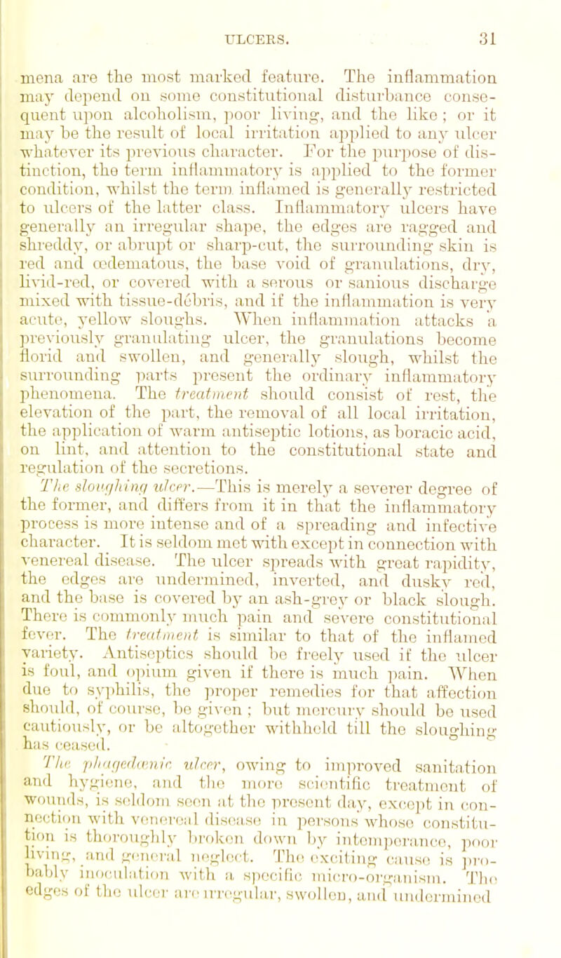 menfi are the most marked feature. The inflammation may tlepend ou some constitutional distui'bance conse- quent upon alcoholism, poor living, and the like ; or it may be the result of local irritation applied to any ulcer whatever its previous character. Eor the purpose of dis- tinction, the term inflammatory is applied to the former condition, whilst the term inflamed is generallj^ restricted to ulcers of the latter class. Inflammatory ulcers have generally an irregular shape, the edges ai'e I'agged and shreddy, or abrupt or sharp-cut, the surroimding skin is red and edematous, the base A'oid of granulations, dry, li^s-id-red, or covered with a serous or sanious discharge mixed with tissue-debris, and if the inflammation is very acute, yellow sloughs. When inflammation attacks a previously granulating ulcer, the granulations become florid and swollen, and generally slough, whilst the surrounding parts present the ordinary inflammatory phenomena. The treatment should consist of rest, the elevation of the part, the removal of all local irritation, the application of warm antiseptic lotions, as boracic acid, on lint, and attention to the constitutional state and regulation of the secretions. The slongJang itlcer.—This is merelj^ a severer degree of the forrner, and _ differs from it in that the inflammatory process is more intense and of a spreading and infective character. It is seldom met with except in connection with venereal disease. The nicer spreads with great rapidity, the edges are undermined, inverted, and dusky red, and the base is covered by an ash-grey or black slough. There is commonly much pain and severe constitutional fever. The treatment is similar to that of the inflamed yai-iety. Antiseptics should be freely used it' the nicer is foul, and opium given if there is ixiuch pain. When due to syphilis, the proper remedies for that affection should, of course, be given ; but mercury should be used cautiously, or be altogether withheld till the sloughing has ceased. The. p/iaf/erhnnir. ulcer, owing to improved sanitation and hygiene, and tlie more sci(;ntific treatment of ■wounds, is seldo7ii seen at the present day, except in con- nection with vcmn'oal dis(!a,s(! in persons'whose constitu- tion is thoiYjugldy liroken down by intomporanco, poor living, .and -liiicral neglect. Th(! ('xciting cause is jiro- bably inoculation with a, specific iiiicro-orga.nism. Tlio edges of the arc irregular, swollen, ami undcrininnd