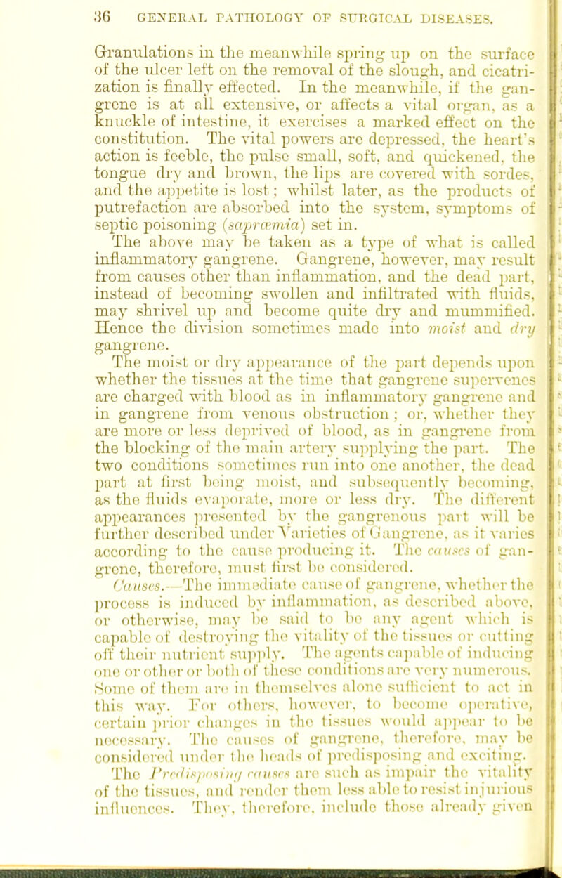 Grranulations in the meanwliile spring up on the sm-face of the iilcer left oji the removal of the slough, and cicatri- zation is finally effected. In. the mean-n-hile, if the gan- grene is at all extensive, or affects a vital organ, as a knuckle of intestine, it exercises a marked effect on the constitution. The vital powers are depressed, the heart's action is feeble, the pulse small, soft, and quickened, the tongue dry and brown, the lips are covered with sordes, and the appetite is lost; whilst later, as the products of putrefaction are absorbed into the system, symptoms of septic poisoning (saprannia) set in. The above may be taken as a type of what is called inflammatory gangrene. Gangrene, however, may result from causes other than inflammation, and the dead part, instead of becoming swollen and infilti'ated with fluids, may shrivel up and become quite dry and mummified. Hence the division sometimes made into moist and dry gangrene. The moist or dr}^ appearance of the part depends upon whether the tissues at the time that gangrene supervenes are charged with blood as in inflammatory gangrene and in gangrene from venous obstnrction; or, whether they are more or less deprived of blood, as in gangrene from the blocking of the main artery supplying the part. The two conditions sometimes run into one another, tlic dead part at first being moist, and subsequently becoming, as the fluids evaporate, more or less dry. The ditt'cront appearances presented by the gangrenous part will be further described under S^arieties of (I'angrcne, as it varies according to the cause ]iroducing it. Tlie anises of gan- grene, therefore, must first be considei-cd. Causes.—The immediat(> cause of gangrene, whether the jn'ocess is induced by inflamnuxtion, as described above, or otherwise, may bo said to bo any agent which is capable of destroying the vitality of the tissues or cutting off their nut rient su]t]ily. The agents capable of inducing one or other or both ol' tliese conditions are very numerous. Some of them are in themselves alone sullicicnt to act in this way. For others, however, to l)ccomo ojierative, certain prior changes in the tissues would a]i]iear to be necessary. The causes of gangrene, therefore, may be considerl'd under the heads ot' predisposing and excitinc:. The J'rc<li.</iiisi)i(/ (■(iii.ir.i are such as impair the vitality of the tissues, and render them less able to resist injurious influences. They, thercfor(\ include tho.sc already given