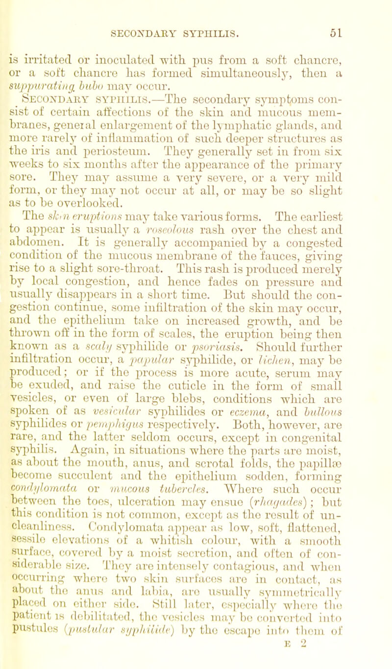 is irritated or inoculated with pus from a soft clianci'O, or a soft chancre has formed simiiltaneouslj', then a suppurating, bubo may occur. SECO^fDAEY SYPUiLis.—The Secondary symptoms con- sist of certain affections of the skin and mucous mem- branes, geneial enlargement of the lymphatic glands, and more rarelj' of inflammation of such deeper structures as the iris and periosteum. They generally set in from six weeks to six months after the appearance of the jDrimary sore. They may assume a very severe, or a very mild form, or they may not occur at all, or may be so slight as to be overlooked. The ski n eruptions may take various forms. The earliest to appear is usually a roseolous rash over the chest and abdomen. It is generally accompanied by a congested condition of the mucous membrane of the fauces, giving rise to a slight sore-throat. This rash is produced merely by local congestion, and hence fades on pressure and usually disappears in a short time. But should the con- gestion continue, some infiltration of the skin may occur, and the epithelium take on increased growth, and be thi'own off in the foi'm of scales, the eruption being then known as a seal// syphilide or psoria.sis. Should further infiltration occur, a papular syphilide, or lic/ien, may be produced; or if the i^rocess is more acute, serum may be exuded, and raise the cuticle in the form of small vesicles, or even of large blebs, conditions which are spoken of as vesicular syphilides or eczema, and bullous syphilides or jiemphigus respectively. Both, however, are rare, and the latter seldom occurs, except in congenital syphilis. Again, in situations where the parts are moist, as about the mouth, anus, and scrotal folds, the papillte become succulent and the epithelium sodden, forming condylomata or mucous tubercles. Where such occur between the toes, ulceration may ensue [rliayades); but this condition is not conunon, except as the result of un- cleanlinoss. Condylomata, appear as low, soft, flattened, sessile elevations of a whitish colour, with a smooth surface, covered l)y a moist secretion, and often of con- siderable size. They are intensely contagious, and when occurring where two skin surfaces lu'c in contact, as about the anus and labia, are usually symmetrically placed on either side. Still later, cs])ecially whore the patient is debilitated, the vesicles may be converted into pustules (pustular syphili.de) by the escape into them of E 2