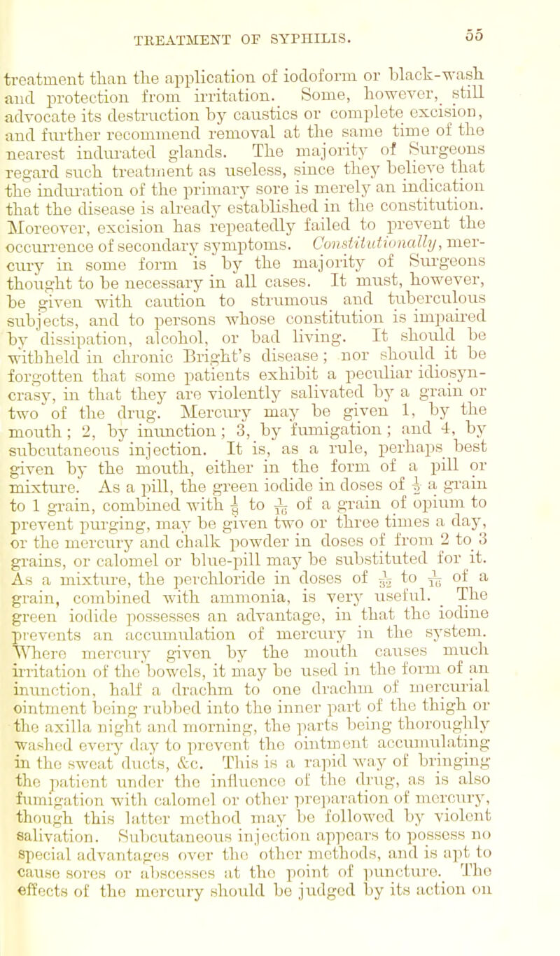 TREATMENT OF SYPHIXIS. treatment than tlie application of iodoform or black-wasli and protection from irritation. Some, however,_ still advocate its destrnction by caustics or complete excision, ■and further recommend removal at the same time of the nearest indurated glands. The majority of Surgeons regard such treatment as useless, since they believe that the indiu-ation of the primary sore is merely an indication that the disease is already established in the constitution. Moreover, excision has repeatedly failed to prevent the occui-reuce of secondary symptoms. ConstiiidiiniaUy, mer- cury in some form 'is by the majority of Surgeons thought to be necessary in all cases. It must, however, be given with caution to strumous and tuberculous subjects, and to persons whose constitution is impaired by dissipation, alcohol, or bad living. It should be withheld in chronic Bright's disease ; nor shouhl it be forgotten that some patients exhibit a peculiar idiosyn- crasy, in that they are violently salivated by a grain or two of the drug. Mercury may be given 1, by the mouth; 2, by inunction; 3, by fumigation; and 4, by subcutaneous injection. It is, as a rule, perhaps best given by the mouth, either in the form of a pill or -mixture. As a pill, the green iodide in doses of | a, grain to 1 grain, combined with ^ to ^ of a grain of opium to prevent purging, may be given two or three times a day, or the mercury and chalk powder in doses of from 2 to_ 3 grains, or calomel or blue-pill may be substituted for it. As a mixture, the perclxLoride in doses of to Jg of a grain, combined with ammonia, is very useful. _ The green iodide possesses an advantage, in that the iodine prevents an accumulation of mercury in the system. ^Tiero mercru-y given by the mouth causes much irritation of the'bowels, it may be used in the form of an inunction, half a drachm to one di'achm of mercurial ointment being rubbed into the inner part of the thigh or the axilla night and morning, the parts being thoroughly washed every day to prevent the ointment accumulating in the sweat ducts, &c. This is a rapid way of bringing the patient under the influence of the drug, as is also fumigation with calomel or other iu'Ci)aration of nicrcury, though this latter method may be followed by violent salivation. Subcutaneoiis injection appears to possess no special advantages over the other methods, and is apt to cause sores or abscesses at the point of j)uncturo._ The effects of the mercury should be judged by its action on