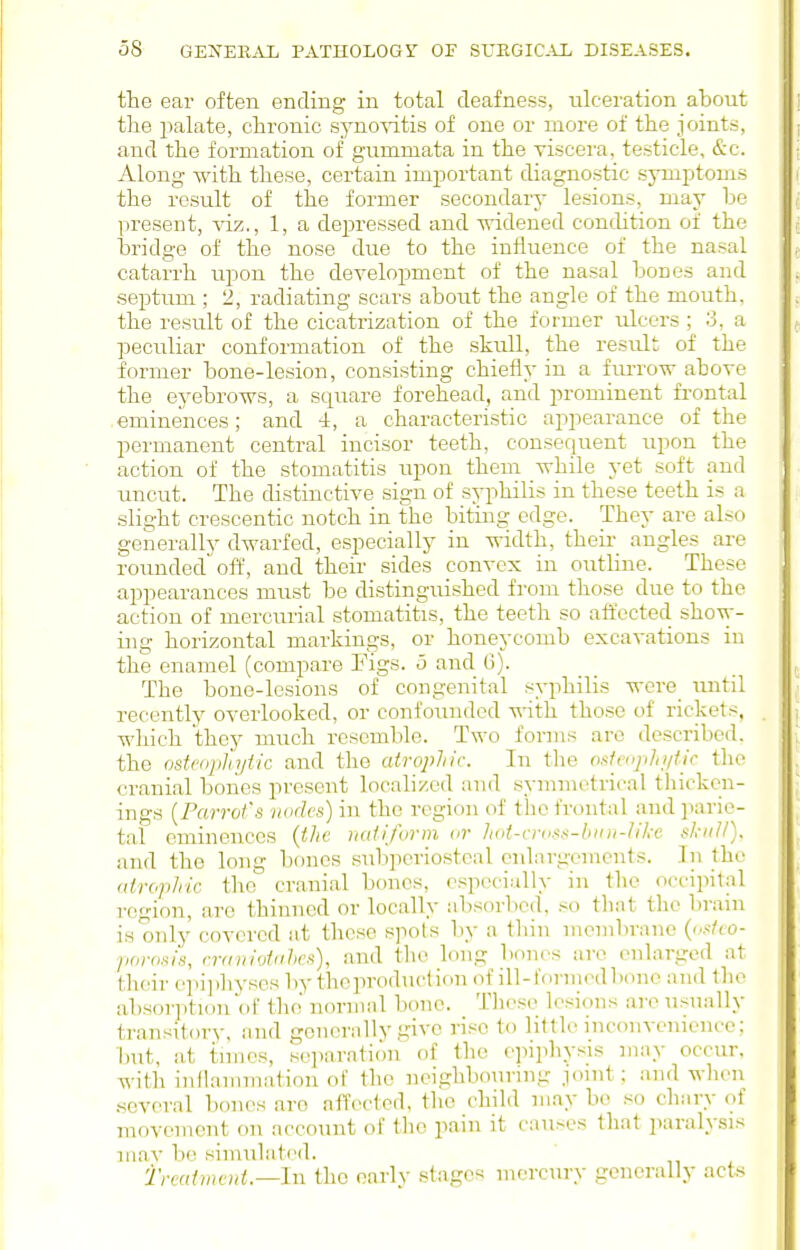 the ear often ending in total deafness, ulceration about the palate, chronic synoAdtis of one or more of the joints, and the formation of gummata in the viscera, testicle, &c. Along with these, certain important diagnostic symptoms the result of the former secondarj- lesions, may be present, viz., 1, a depressed and vridened condition of the bridge of the nose due to the influence of the nasal catarrh upon the development of the nasal bones and septum ; 2, radiating scars about the angle of the mouth, the result of the cicatrization of the former ulcers ; 3, a peculiar conformation of the skull, the result of the former bone-lesion, consisting chiefly in a furro-w above the eyebrows, a square forehead, and prominent frontal eminences; and 4, a characteristic appearance of the permanent central incisor teeth, consequent upon the action of the stomatitis upon them while yet soft and uncut. The distinctive sign of syphilis in these teeth is a slight crescentic notch in the biting edge. They are also generally dwarfed, especially in width, their angles are rounded off, and their sides convex in outline. These appearances must be distinguished from those due to the action of mercurial stomatitis, the teeth so affected show- ing horizontal markings, or honeycomb excavations in the enamel (compare Figs, o and Ci). The bone-lesions of congenital syphilis were_ imtil recently overlooked, or confounded with those of rickets, which they much resemble. Two forms are described, the ostcophyiic and the atrophic. In the osfeifphi/tic tlio cranial boiies present localized and symmetrical tliickcn- ings {Farroi's nodes) in the region of the frontal and parie- tal eminences {the nailform or lud-vniss-bini-likc skull). and the long bones subperiosteal enlargements. In the (drophtc. the cranial bones, especially in tlic occipital region, are thinned or locally absorbed, so that the brani is onlj' covered at these spots ]iy a tliin membrane ((..</io- pnrosis, rranivtchcs), and tlie long bones arc enlarged at their epijJiysesby theproduction of ill-formed bono and the absoi-ption of the normal bone. These lesions are usually transitory, and generally give rise to little inconvenience; but, at times, separation of the epiphysis may occur, with inflammation of the neighbouring joint; and wlien several bones are affected, the child may be so chary of movement on account of the pain it causes that paraly.sis mav be simulated. treatment.—Ill the early stages mercury generally acts
