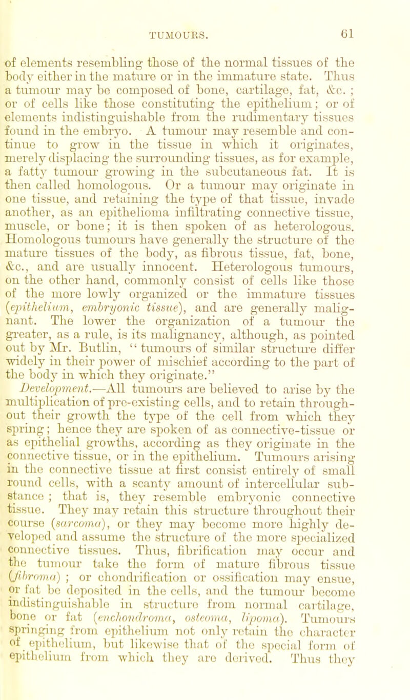 of elements resembling those of the normal tissxies of the body either in the matnre or in the immature state. Thus a tirmonr ma}^ be comjjosed of bone, cartilage, fat, &c. ; or of cells like those constituting the epithelium; or of elements indistinguishable from the rudimentary tissues found in the embryo. A tumour may resemble and con- tinue to grow in the tissue in which it oiigiuates, merelj- displacing the surrormding tissues, as for example, a fatty tumour growing in the subcutaneous fat. It is then called homologous. Or a tumour may originate in one tissue, and retaining the type of that tissue, invade another, as an epithelioma infiltrating connective tissue, muscle, or bone; it is then spoken of as heterologous. Homologous tumoiu's have generally the structure of the mature tissues of the body, as fibrous tissue, fat, bone, &c., and are usually innocent. Heterologous tumotirs, on the other hand, commonly consist of cells like those of the more lowly organized or the immature tissues {epithelium, emhryonic tissue), and are generally malig- nant. The lower the organization of a tumour the gi-eater, as a rule, is its malignancy, although, as pointed out by Mr. Butlin,  tumours of similar structm'e differ widely in their power of mischief according to the part of the bodj^ in which they originate. Development.-—All tumours are believed to arise by the multiplication of pre-existing cells, and to retain through- out_ their growth the type of the cell from which they spring; hence they are spoken of as connective-tissue or as epithelial growths, according as they originate in the connective tissue, or in the epitheliiim. Tumoiu's arising in the connective tissue at first consist entirely of small round cells, with a scantj' amotint of intercellular sub- stance ; that is, they resemble embryonic connective tissue. They may retain this structure throughout their course {sarcoma), or they may become more highly de- veloped and assiune the structure of the more specialized connective tissues. Thus, fibrification may occur and the tumom- take tho form of mature fibrous tissue {Jilmnna) ; or chondrification or ossification may ensue, or fat_ be deposited in the cells, and the tumour become indistinguishable in sti'ucture from noi'mal cartilage, bone or fat {cvchondro-nut, osteoma, iipoiiKi). Tumours springing fi-om einthelium. not only retain the character of epithi.'lium, but likewise that of tho special form of epitLelium froiri which they are deiived. Thus they