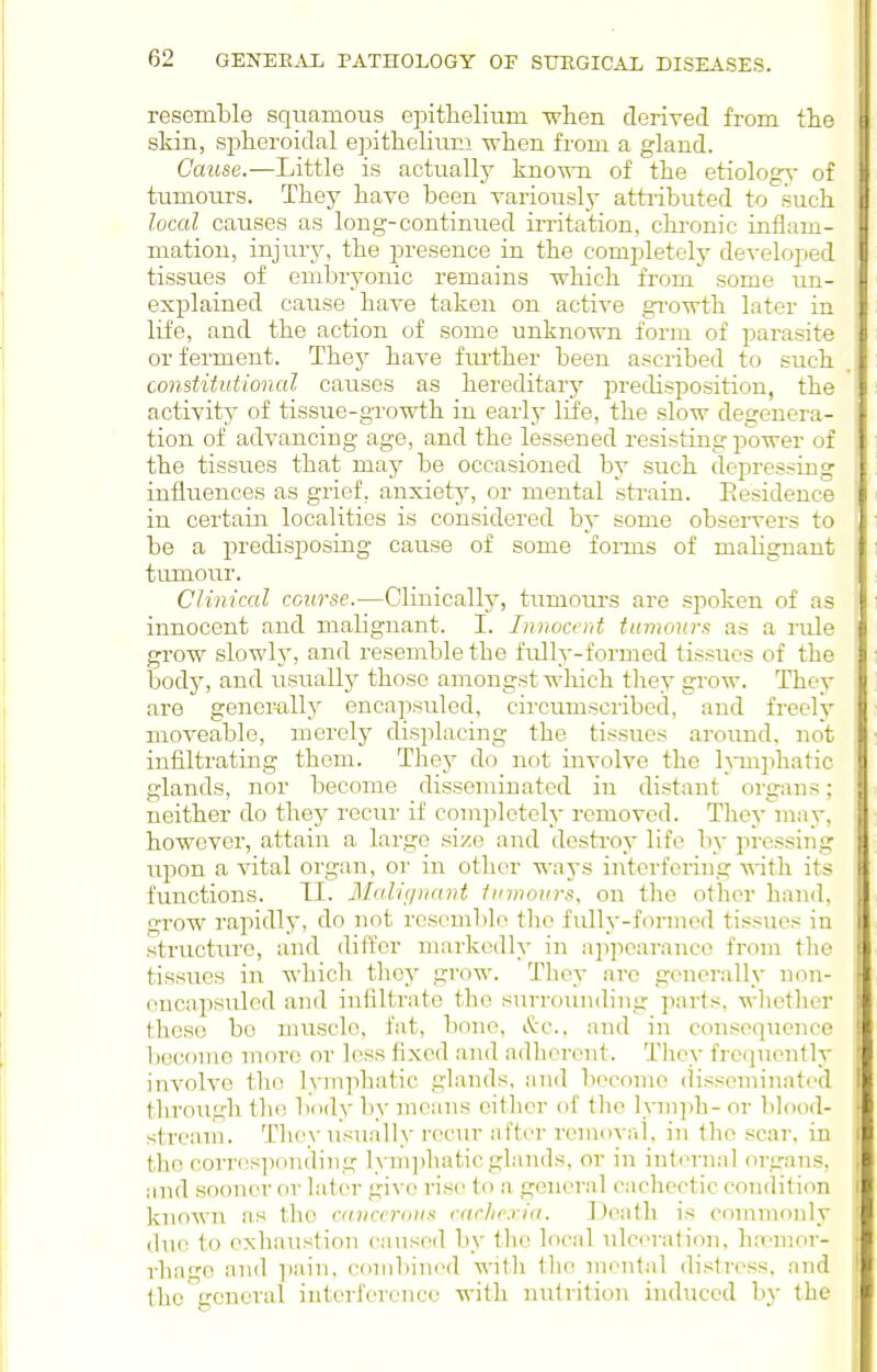 resemble squamous epitlielium when derived from the skin, splieroidal ejiithelium Tvlien from a gland. Cause.—Little is actually known of the etiology- of tumours. They have been variously attributed to such local causes as long-continued irritation, chronic inflam- mation, injury, the presence in the completely developed tissues of embryonic remains which from some un- explained cause have taken on active gi'owth later in life, and the action of some unknown fonn of parasite or ferment. Thej^ have fiu'ther been ascribed to such constitutional causes as hereditary predisposition, the activity of tissue-growth in early life, the slow degenera- tion of advancing age, and the lessened resisting power of the tissues that may be occasioned by such depressing influences as grief, anxiety, or mental strain. Eesidence in certain localities is considered by some observers to be a predisposing cause of some forms of mahgnant tumour. Clinical course.—Clinically, tumoui'S are spoken of as innocent and malignant. I. Innocent tumours as a rule grow slowh', and resemble the firlly-formed tissues of the body, and usually those amongst wliich they grow. The^- are genemlly encapsuled, circumscribed, and freely moveable, merely displacing the tissues aroimd, not infiltrating them. They do not involve the h-ui]ihatic glands, nor become disseminated in distant organs; neither do they recur if completely removed. They inay, however, attain a large size and destroy life by pressing upon a vital organ, or in other -ways interfering Mith its functions. TI. Malignant fumours, on the other hand, grow rapidly, do not rosomblo the fully-formed tissues in structure, and differ markedly in appearance from the tissues in which they grow. They are generally non- oncapsuled and iniiltrate the sni-rounding parts, wlictlier these bo muscle, fat, bone, i^-c, and in ccmsequence become more or less fixed and adherent. They frequently involve the lymphatic glands, and become (bsseminated through the body by means either of the hnnph- or blood- stream. Tliey usually recur after removal, in the scar, in the corr('S])on(ling lym])hatic glands, or in inti'rnal organs, and sooner or later give rise to a general cachectic condition known as the cancerous varhexia. Death is commonly due to exhaustion cansed by the local ulceration, lia-nior- rhago and ]iain, cf)nibined with the mental distress, and the general interference with nutrition induced by the