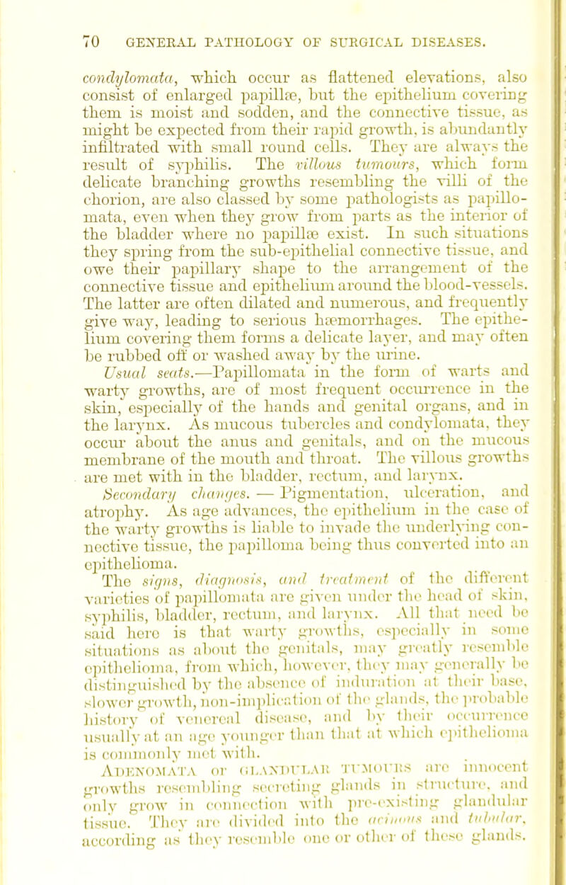 condylomata, wliiclL occur as flattened elevations, also consist of enlarged papillfe, but the epithelium covering them is moist and sodden, and the connective tissue, as might be expected from their rapid gi'owth, is abundantly infiltrated with small I'ound cells. They are always the result of syi^hilis. The villous tumours, -which form delicate branching growths resembling the villi of the chorion, are also classed by some pathologists as papillo- mata, even when they grow from i>avts as the interior of the bladder where no papillas exist. In such situations they spring from the sub-epithelial connective tissue, and owe their ijapillary shape to the arrangement of the connecti-s^e tissue and epithelirmi aroruid the blood-vessels. The latter are often dilated and numerous, and frequently give way, leading to serious hcemorrhages. The epithe- lium covering them forms a delicate layer, and may often be rubbed oft' or washed away by the lu-ine. Usual seats.—Papillomata in the fonn of warts and warty growths, are of most frequent occiu'rence in the skin, especially of the hands and genital organs, and in the larynx. As mucous tubercles and condylomata, they occur about the anus and genitals, and on the mucous membrane of the mouth and throat. The villous growths are met with in the bladder, rectum, and larynx. iSeamdari/ cJiaiii/es. — Pigmentation, ulceration, and atrophy. As age advances, the epithelium in the case of the warty growths is liable to invade the underlying con- nective tissue, the pai^illoma being thus converted into an eiiithelioma. The sirjiis, (h'agrm.'iis, and treatment of the different A-arioties of papillomata are given \iiider the head of skin, syphilis, bladder, rectum, and lai-ynx. All tliat need be said here is that warty growths, especially in some situations as about the genitals, may greatly resemble epithelioma, from which, hoAvever, they may generally lie distinguished by the abs(>nce of induratifin at tlieir base, slowei' urowtli, non-implication of tlic glands, the ]>robable history' of venereal disease, and by their occurrence usually at an age younger than that at wliich e]iithelionia is commonly met with. Adenomata or ()i,.\Min,.\i; TrMonts are innocent growths resembling secreting glands in structure, and only grow in connection with pre-existing glandidar tissue. Thev are divided into the (irinuii.t and tiihtitar. according as they rescnil>le one or other of these glands.