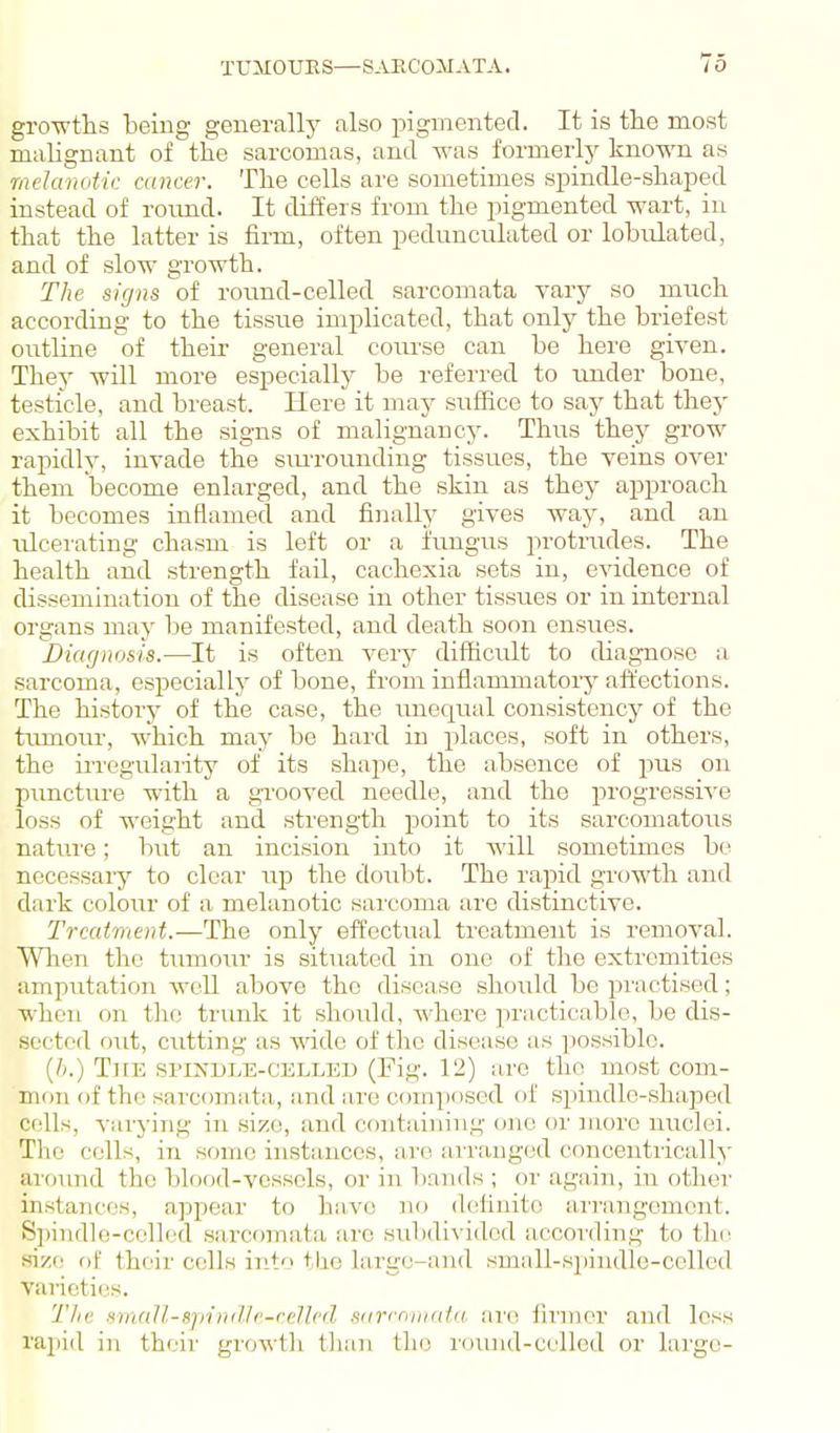 growtlis being generally also pigmented. It is the most malignant of the sarcomas, and was formerly known as melanoiic atncer. The cells are sometimes spindle-shaped instead of roimd. It differs from the pigmented wart, in that the latter is firm, often pedunculated or lobulated, and of slow growth. The signs of round-celled sarcomata yary so much according to the tissue implicated, that only the briefest outline of their- general coiu'se can be here given. They will more especially be referred to under bone, testicle, and breast. Here it may suffice to say that they exhibit all the signs of malignancy. Thus they grow rapidly, invade the sim-onnding tissues, the veins over them become enlarged, and the skin as they approach it becomes inflamed and finally gives way, and an nlcei'ating chasm is left or a iungus protrudes. The health and strength fail, cachexia sets in, e^ddence of dissemination of the disease in other tissues or in internal organs may be manifested, and death soon ensues. Diagnosis.—It is often very difficult to cbagnose a sarcoma, especially of bone, from inflammatory affections. The history of the case, the imequal consistency of the tiunoru', which may be hard in places, soft in others, the irregiilaiity of its shape, the absence of pus on pimctm-e with a grooved needle, and the progressiA'e loss of weight and .sti'ength point to its sarcomatous nature; but an incision into it will sometimes bo necessary to clear np the doubt. The rapid growth and dark colour of a melanotic sai'coma arc distinctive. Treatment.—The only effectual treatment is removal. Wlien the timiour is situated in one of the extremities amputation well above the disease should be jn'actised; when on the trunk it should, where practicable, be dis- sected out, cutting as mdo of the disease as possible. (//.) TitE SPINDLE-CELLED (Fig. 12) are the most com- mon of the sarconiiita, a,nd are composed of spindle-shaped cells, varying in size, and contaiuin.n- one or more nuclei. The cells, in some instances, are arranged concentrically around the blood-vessels, or in l)ands ; or again, in other instances, appear to have no delinito arrangement. Spindle-celled sarcomata are subdivided accoi'ding to the size of their cells into tlie largc-and small-spindle-celled varieties. Tliv Hinall-sjiindle-rellfd siirrniiirtlii. iire firmer and less rapid in their growth than llns round-celled or large-