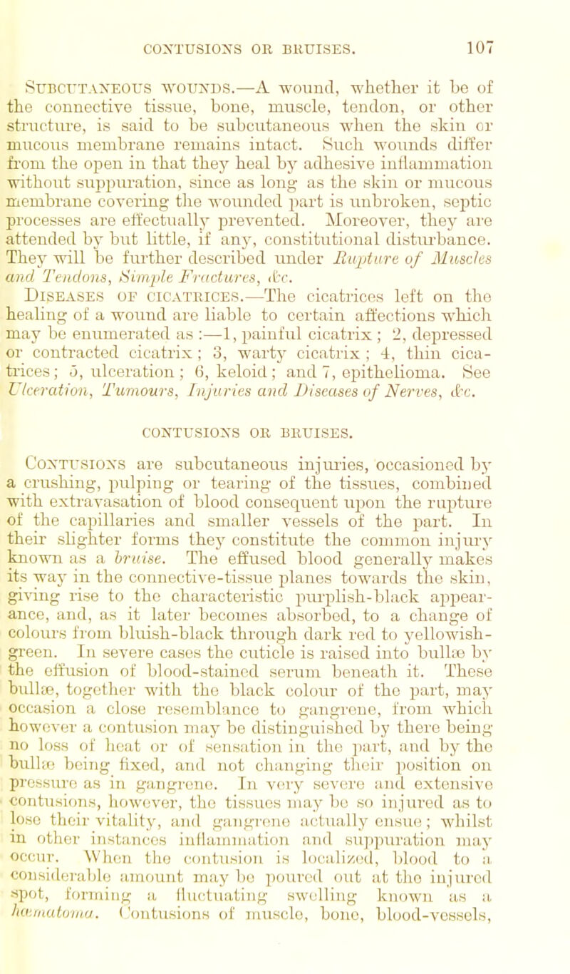 SuBCVTAXEOUS AVOUNDS.—A wound, whether it be of the connective tissue, bone, muscle, tendon, or other structure, is said to be subcutaneous when the skin or mucous membrane remains intact. Such wounds differ from the open in that they heal by adhesive inflammation without suppuration, since as long- as the skin or mucous membrane covering the woTinded part is imbroken, sej^tic processes are effectuallj prevented. Moreover, they are attended by but little, if any, constitutional distm-bance. They will be further described under Rupture of Muscles and Tendons, Simple Fractures, (tc. Diseases of cicatrices.—The cicatrices left on the healing of a wound ai'e liable to certain affections whiclr may be enumerated as :—1, painful cicatrix ; 2, depressed or contracted cicatrix ; 3, warty cicatrix ; 4, thin cica- trices; <5, ulceration ; ti, keloid; and 7, epithelioma. See Ulceration, Tumours, Injuries and Diseases of Nem^es, circ. CONTUSIONS OR BRUISES. Contusions are subcirtaneous injimes, occasioned bj' a crushing, pulping or tearing of the tissues, combined with extravasation of blood consequent iipon the rupture of the capillaries and smaller vessels of the part. In theii- slighter forms they constitute the common injury known as a bruise. The effused blood generally makes its way in the connective-tissue planes towards the skin, giA-ing rise to the characteristic purplish-black appeai'- ance, and, as it later becomes absorbed, to a change of colours from bluish-black through dark red to yellowish- gi'een. In severe cases the cuticle is raised into bulhe by the effusion of blood-stained serum beneath it. These buUte, together with the black colour of the part, may occasion a close resemblance to gangrene, from which however a contusion may be distinguished by there being- no loss of heat or of sensation in the jiart, and by the bullio being fixed, and not changing their position on pressure as in gangrene. In vei-y severe and extensive contusions, however, the tissues may be so injui-ed as to lose their vitality, and gangi-ene actually ensue; whilst m other instances inflammation and suppuration may occur. When the contusion is localized, l)lood to a considerable amount may bo poured out at tlio injured •spot, forming a lliictuating .swelling known as a, hauitutoma. Contusions of muscle, bone, blood-vessels,