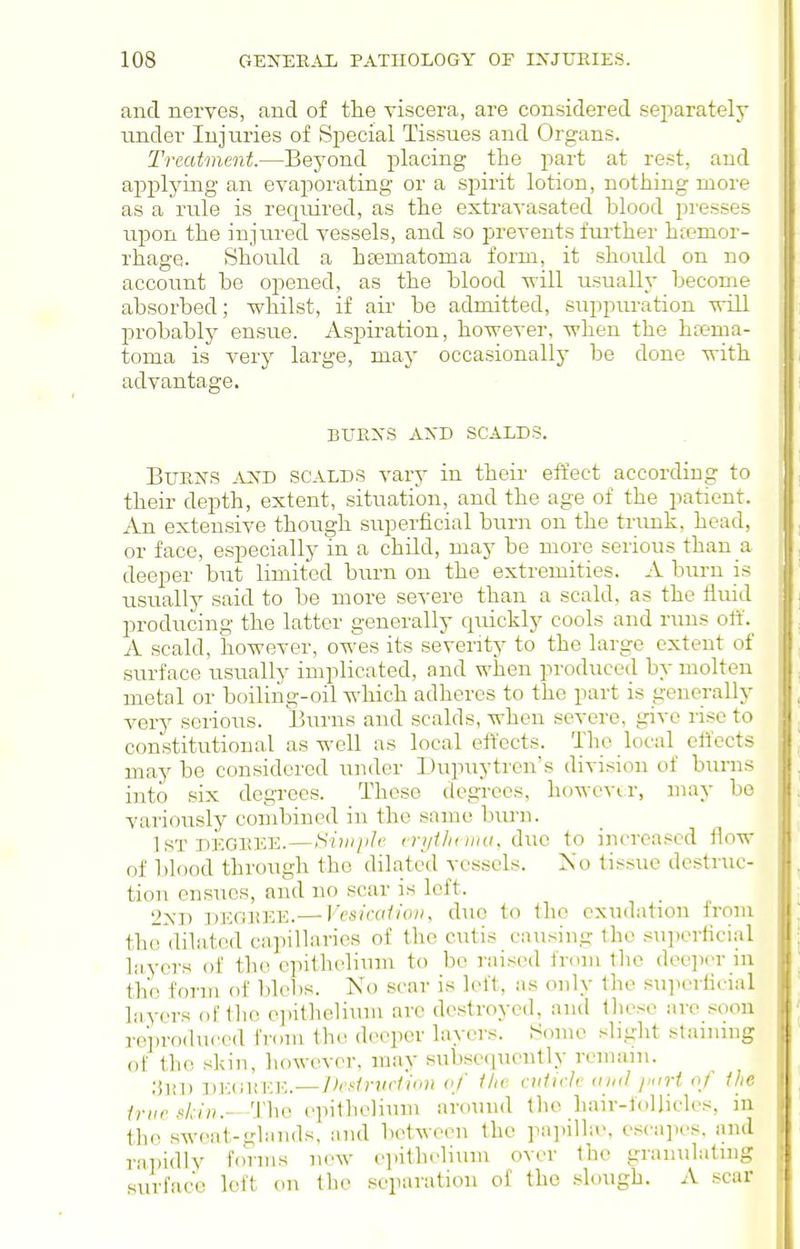 and nerves, and of the viscera, are considered separately under Injuries of Si^ecial Tissues and Organs. Treatment.—Beyond placing the part at rest, and applying an evaporating or a spirit lotion, nothing more as a rule is required, as the extravasated blood presses upon the injured vessels, and so prevents further htemor- rhage. Should a hsematoma form, it should on no account be opened, as the blood will usually become absorbed; whilst, if air be admitted, suppuration will probably ensue. Aspii-ation, however, when the ha?ma- toma is very large, may occasionally be done with advantage. BUEXS AXD SCALDS. BuEiS'S AJXD SCALDS vary in their effect according to their depth, extent, situation, and the age of the patient. An extensive though superficial burn on the trimk, head, or face, especially in a child, may be more serious than a deeper but limited burn on the extremities. A burn is usually said to be more severe than a scald, as the fluid prodn.cing the latter generally quickly cools and runs olf. A scald, however, owes its severity to the large extent of surface usually implicated, and when produced by molten metal or boiliiig-oil which adheres to the part is generally very serious. Burns and scalds, when severe, give rise to constitutional as well as local effects. The local effects may be considered under Dupnytren's division of burns into six degi-ees. These degrees, howcvir, may be variously combined in the same biu-n. IsTDEOiucE.—Hiiiijih' crythinnt. due to increased flow of blood through the dilated vessels. No tissue destruc- tion ensues, and no scar is left. 2XD DEGHEE.— Vcsicalioiiy due to the exudation from the dilated capiUaries of the cutis causing the snjjcrticial layers of the cpithelinni to be raised from the dee]icr in the form of blebs. No scar is left, as only the superficial lavers of tlio ejnlhelinm arc destroyed, and tlieso are soon reproduced from the deeper layers. Some sliglit staining ot the skin, liowevcr. may subseiinently remain. ;iin) DK(iliEE.—Iksiniclion vf /Ac cidii-Jc <(ii(l jxirt of Ihc irii<■ d-iiu-ThQ epithelinm around the Lair-follicles, in thii sweat-<rlands, and between the papilLv, osca]ies. and ra])id]y forms new epithelium over the granulating surface left on the separation of the slough. A scar