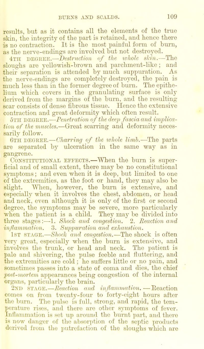 resiilts, but as it contains all tlie elements of the true skin, the integrity of the part is retained, and hence there is no contraction. It is the most painful form of brum, as the nerve-endings are involved but not destroyed. 4th degree.—Destriidion of the ivJioIe skin.—The sloughs are yellowish-brown and parchment-like ; and their- separation is attended by much suppiu-ation. As the nerve-endings are completely destroyed, the pain is much less than in the former degree of burn. The epithe- lium wliich covers in the granulating surface is only derived from the margins of the burn, and the resulting scar consists of dense fibrous tissue. Hence the extensive contraction and great deformity which often result. oTn DEGREE.-—Penetration of the deep fascia and implica- tion of the muscles.—Great scarring and deformity neces- sarily follow. 6th DEGREE.—Charring of the luhole limb.—The parts are separated by iilceration in the same way as in gangrene. Coi^STiTTJTiONAD EFFECTS.—When the burn is super- ficial and of small extent, there may be no constitutional symptoms; and even when it is deep, but limited to one of the extremities, as the foot or hand, they ma}^ also be shght. T\nien, however, the burn is extensive, and especiallj' when it involves the chest, abdomen, or head and neck, even although it is only of the first or second degree, the symptoms may be severe, more particularly when the patient is a child. They may be divided into three stages:—-1. Shock and congestion. 2. Reaction and inflammcition. 3. Suppuration and exhaustion. 1st STAGE.—Shock and congestion.—The shock is often \ery great, especially when the burn is extensive, and involves the trunk, or head and neck. The patient is pale and shivering, the pulse feeble and fluttering, and the extremities are cold ; he siiffers little or no jiain, and sometimes passes into a state of coma and dies, the chief post-moriem appearances being congestion of the internal organs, particularly the brain. 2X1) STAGE.—Reaction and inflammation,—Reaction comes on from twenty-four to forty-eight hours after the burn. The pulse is full, strong, and rapid, the tem- perature rises, and there arc other symptoms of fever. Inflammatif)n is set up around the burnt part, and there is now danger of the absorption of the sejitic ju'oducts derived from the putrefaction of the sloughs which are