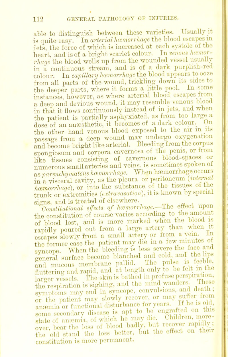 able to distinguisli between these varieties. Usually it is quite easy. In arterial lio^morrha'je the blood escapes ui jets, the force of which is increased at each systole of the heart, and is of a bright scarlet colour. In venous ha-mor- rhage the blood wells up from the wounded vessel iisuaUv in a continuous stream, and is of a dark purplish-red colour. In capillary liormorrluigc the blood appears to ooze from all parts of the wound, trickling down its sides to the deeper parts, where it forms a little pool. In some instances, however, as where arterial blood escapes from a deep and devious wound, it may resemble venous blood in that it flows continuouslv instead of m jets, and when the patient is partially asphyxiated, as from too large a dose of an ansesthetic, it becomes of a dark colour. Un the other hand venous blood exposed to the air m its passage from a deep wound may undergo oxygenation and become bright like arterial. Bleeding from the corpus spongiosum and corpora cavernosa of the penis, or Irom like tissues consisting of cavernous blood-spaces or numerous small arteries and veins, is sometimes spoken ot as parenchymatous hannorrliage. When ha?inorrhage occiu's in a visceral cavitv, as the pleura or peritoneum {internal luemorrhage), or into the substance of the tissues of the trunk or extremities {,'xtraranation), it is known by special sii?ns, and is treated of elsewhere. ^Constitntional efects of haunorrJuuic—The eftcct upon the constitution of course varies according to the amount of blood lost, and is more marked when the blood is rapidly poured out from a large artery than when it escapes slowly from a small artery or from a vein, in the former case the pnticnt may die m a few imnutes o syncope. When the bleeding is less severe the face and general surface become blanched rnid cold and the hps and mucous membrane pallid. The pulse ^^J^f^^- fluttering and rapid, and at length only to oe felt m the a.'or vessels. The skin is bathed m profuse perspiration, thcrrespiration is si^diing, and the mind w.uders ihese symptoms mav end in syncope, convulsions, '^id doat or the patient may slowly recover, or ^'^^y.^J^'./ f anremia or functional disturbance for years. If he i. ok . .some secon.larv disense is apt to be engrafted on this state of an;emn. of which he in;iy die Children, more- over bear the loss of bloo.l b.-ully, but recover rapidly, ?he old stand the loss better, but the effect on their constitution is more permanent.