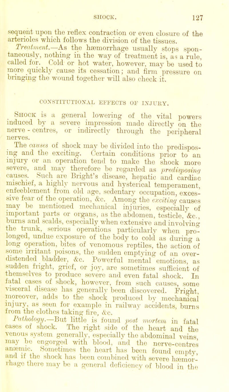 sequent upon the reflex contraction or even closure of the arterioles which follows the division of the tissues. Trealinerd.—As the h£emorrhage usually stops spou- taneousl}', nothing in the way of treatment is, as a rule, called for. Cold or hot water, however, may be used to more quicklj- cause its cessation; and firm pressure on bringing the wound together will also check it. CONSTITUTIOXAL EFPECTS OF IXJUllY. Shock is a general lowering of the vital powers mduced by a severe impression made dii-ectly on the nerve - centres, or indirectly through the peripheral nerves. The caust-s of shock may be divided into the predispos- ing and the exciting. Certain conditions prior to an injm-y or an operation tend to make the shock more severe, and may therefore be regarded as predisjjosinc/ causes. Such are Bright's disease, hepatic and cardiac mischief, a highly nervous and hysterical temperament, enfeeblement from old age, sedentary occupation, exces- sive fear of the operation, &c. Among the cxcitimj causes may be mentioned mechanical injuries, especially of important parts or organs, as the abdomen, testicle,'&c., burns and scalds, especially when extensive and involving the trunk, serious operations particularly when pro- longed, undue exposure of the body to cold as durin- a long operation, bites of venomous reptiles, the action of some irritant poisons, the sudden emptying of an over- distended bladder, &c. Powerful mental emotions, as sudden fright, grief, or joy, are sometimes sufficient of themselves to produce severe and even fatal shock. In fatal cases of shock, however, from such causes, some visceral disease has generally been discovered. Fright, moreover, adds to the shock produced by mechanical injuiy, as seen for exami^lo in railwa.)- accidents, burns from the clothes taking fire, &:c. Futhoh(/jj.—But little is found /Mst rnjirkm in fatal cases of shock. The right side of the heart and the vcn(jus system gcnei-ally, especially the abdominal veins may be ongorged with blood, and the nerve-centres anajiriic. Sometimes the heart has been found empty and if the shock has been combined with severe hfomor- rhage there may be ii general dofioiency of bl„„d in the