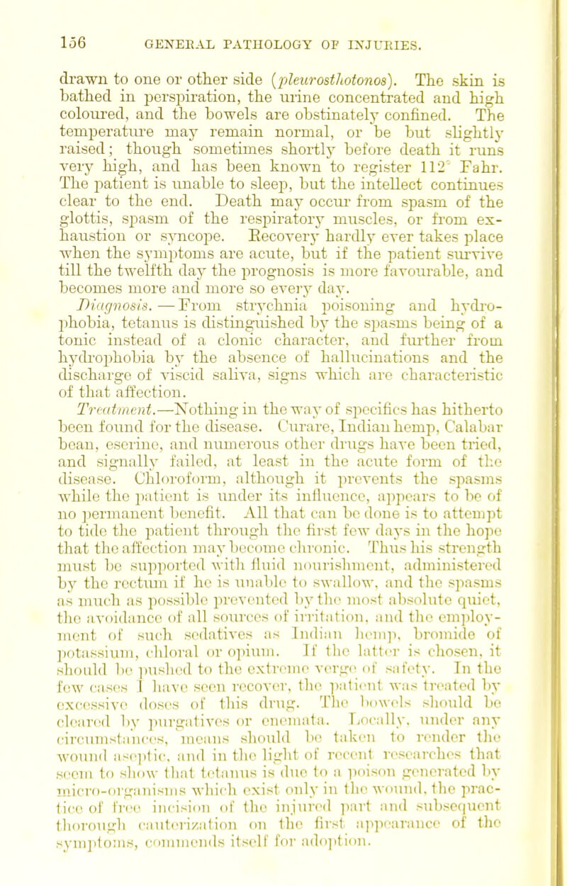 drawn to one or otlier side [pleurostliotonos). Tlie skin is bathed in persi^iration, the urine concentrated and high coloiu'ed, and the bowels are obstinately confined. The temperatm'e may remain normal, or be but sHghtly raised; though sometimes shortly before death it runs very high, and has been known to register 112' Fahr. The patient is unable to sleep, but the intellect continues clear to the end. Death may occur from spasm of the glottis, spasm of the respiratory muscles, or from ex- haustion or syncope. Eecoverj- hardly ever takes place when the symptoms are acute, but if the patient survive till the twelfth day the jDrognosis is more favourable, and becomes more and more so evei-j- day. Diagnosis. —From strychnia poisoning and hydi'O- phobia, tetanus is distinguished by the sjjasms being of a tonic instead of a clonic character, and fiu'ther from hydi'ophobia by the absence of hallucinations and the discharge of viscid saliva, signs which are characteristic of that affection. Treatment.—Nothing in the way of sjiccifics has hitherto been found for the disease, ( 'urare, Indian hemp, Calabar bean, eseiine, and numerous other drugs have been tried, and signally failed, at least in the acute form of the disease. Chloroform, although it prevents the .spasms while the patient is under its influence, appears to lie of no jtermanent benefit. All that can bo done is to attempt to tide the patient through the first few daj-s in the hope that the affection may become chronic. Thus his strength must be supported with fluid nourishment, administered by the roctiun if he is unable to swallow, ;ind the sjiasms as much as possible prevented by the most absolute quiet, the avoidance of all sources of irritiitiou, and the employ- ment of such sedatives as Indian ]iein]i, bromide of potassium, chloral or opiuui. If the latter is chosen, it should be ]iushed to the extreme verge; of safety. In the few cases 1 have seen recover, the iiatient was treated by excessive doses of this drug. The bowels should be cleared by purgatives or eneinata. Locally, under any circumstances, means .should be taken to render the Avound ase]itic. and in the light of recent researches that seem to show that tetanus is due to a poison generated by micro-organisms which exist only in the wound, the prac- tice of free incision of the injured part and subsequent thorough cauterization on the first appearance of the syni]itonis, cMninienils itself for ado]ition.