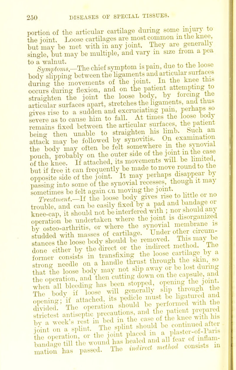 portion of the articular cartilage dimng some injury to the i oiut. Loose cartilages are most common m the knee, but may be met .vith in any joint. They are general y single, but may be multiple, and yary m size from a pea to a -ss'alnut. . . , i. j.t,„ Syviptoms.-'n^e chief sjonptom is pam, due to the loo.e body slipping between the Hgaments and artic-ular surtacc. during the movements of the ]omt. In the k^ee thi^ occurs duiing flexion, and on the patient attempting o straighten the joint the loose body, by /orcmg the articSlar surfaces apart, stretches the ligaments, and thu. gives rise to a sudden and excruciatmg pam, peAap^jo fevere as to cause him to fall At tmies the oo^e body remains fixed between the articular surfaces the patient being then unable to straighten his bmb. ^^^^^ ^n attack may be followed by synovitis. On e^^atK^n the body may often be felt somewhere m the s%-noviai poticS probably on the outer side of the P^f-^he^..^ if the knee. If attached, its movements will 1 mted but if free it can frequently be made ^^^^'^'^^Z opposite side of the joint. It may P^^-^^^^P^,^^^Tmav passing into some of the synovial recesses, though it maj sometimes be felt again cn movmg the jomt. Treatment.-ll the loose body gives \o bt e oi no trouble and can be easily fixed by a pad and bandage oi knee c!ap^ should not be interfered with ; nor should any operation bVu^^ ^^'liere the joint is disorgamzed bv osteo-arthiitis, or where the synovial membrane i. ^Me^^Sh masses of cartilage. Under other ™un- w the^=- ino  ■, . -.^ Dcdicle must bo ligatured and i^^ ^^^on}^^^ I'O performed with the l,y .1 ^(Lk.s 1 . in ^^^^ ^^^^ (...ntnnied after IStflla Tlu, .»./,>,., ...</.«.i co„a,t= .u