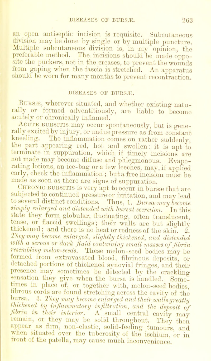 an open antiseptic incision is requisite. Subcutaneous ciiTision may be clone by single or by multiple puncture. Multiple subcutaneous division is, in my opinion, the l^referable method. The incisions should bo made oppo- site the puckers, not in the creases, to prevent the wounds fi-om gaping when the fascia is stretched. An apparatus should be worn for many months to prevent rccontraction. DISEASES OF BXJRS.E. BuES.E, wherever situated, and whether existing natu- rally or formed adventitiously, arc liable to become acutely oi' chronically inflamed.' Acute bursitis may occur spontaneously, but is gene- rally excited by injury, or undue pressm'e as from constant kneelmg. The inflammation comes on rather suddenly, the part appearing red, hot and swollen: it is apt to terminate in suppuration, which if timely incisions are not made may become diffuse and phlegmonous. Evapo- rating lotions, an ice-bag or a few leeches, may, if applied early, check the inflammation ; but a free incision must be made as soon as there ai'e signs of suppuration. Chronic bursitis is very apt to occur in bursre that are subjected to continued pressure or irritation, and may lead to several distinct conditions. Thus, 1. Bursce may becovie simply enlarged and dintende.d luilh bursal secretion. In this state they form globular, fluctuating, often transhicent, tense, or flaccid swellings; their walls are but slightly thickened; and there is no heat or redness of the skin. 2. They may become enlaryed, slightly thickened, and distended luith a serous or dark fluid containing small masses nf flbrin resembling melon-seeds. These melon-seed bodies may be formed from _ extravasated blood, fibrinous deposits, or detached portions of thicktaied synovial fringes, and their presence may sometimes be detected by the crackling sensation they give when the l)uvsa is handled. Some- times in ])lacc of, or together with, m(don-socd bodies, fibrous conls arc found stretching across the cavity of tho bursa, .'j. They may Jierome enlarged and their ivcdls r/reafly thickened hy injlammatory injiltration, and the deposit of Ji,Lrin, in. their interior. A sma,Il cimtral cn,vity may remain, or they may be; solid throughout. They thc^ii appear as firm, non-clastic, solid-feeling tumours, and when situated over the tubci'osity of tho ischium, or in fi'ont of tho patella, may cause much inconvenience.