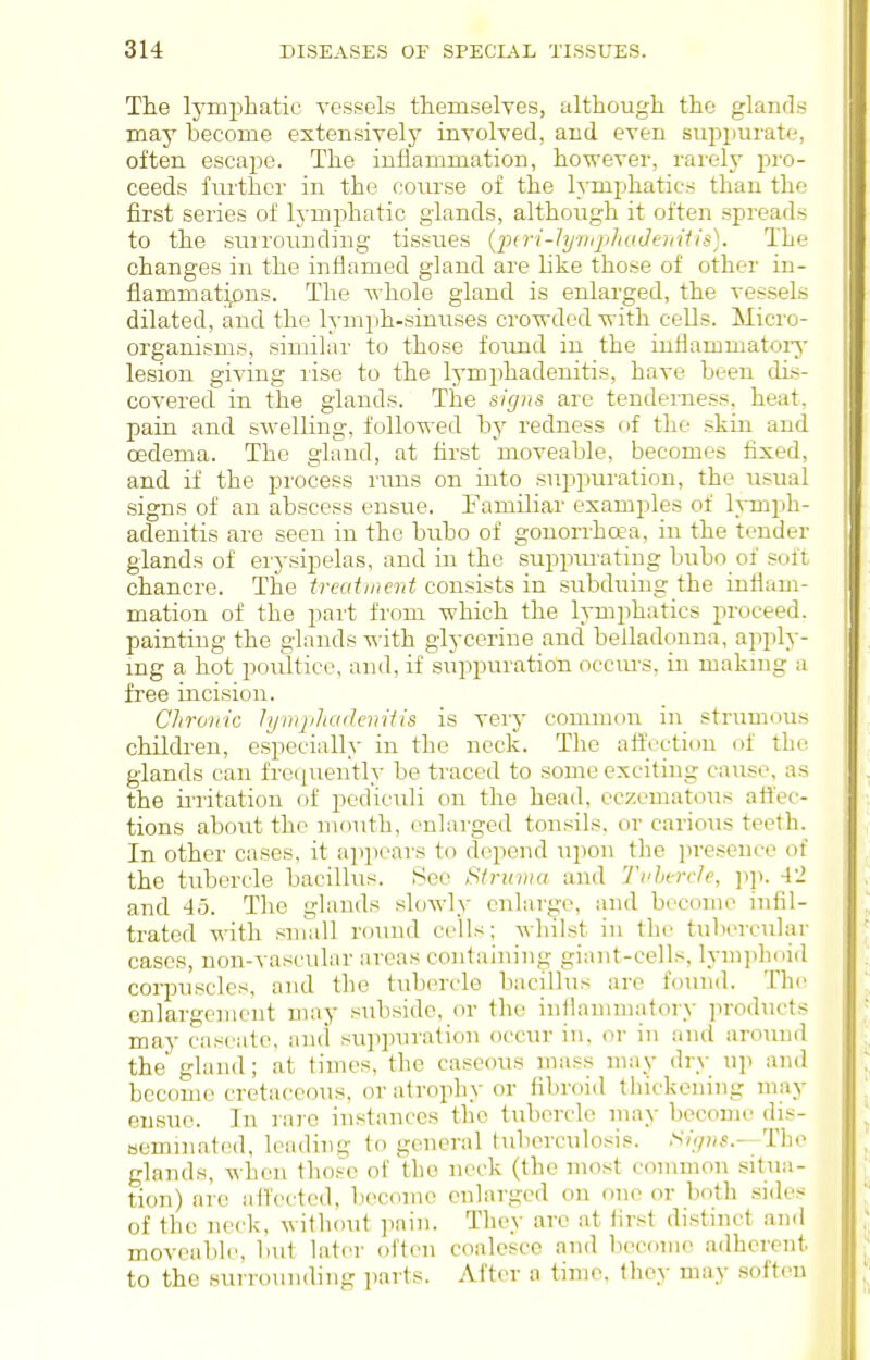 The Ij-mjDbatic vessels ttemselves, although the glands may become extensively involved, and even suppurate, often escape. The inflammation, however, rarelj^ ]}vo- ceeds further in the coiu-se of the lymphatics than the first series of lymphatic glands, although it often spreads to the suirounding tissues {pd-i-lyiKplioJeniiis). The changes in the inflamed gland are like those of other in- flammatijOns. The whole gland is enlarged, the vessels dilated, and the lymph-sinuses cro-wded with cells. Micro- organisms, similar to those found in the inflammatoiy lesion giving rise to the 13'mphadenitis, have been dis- covered in the glands. The signs are tenderness, heat, pain and swelling, followed by redness of the skin and oedema. The gland, at first moveable, becomes fixed, and if the process rims on into .suiipuration, the usual signs of an abscess ensue. Familiar examples of h-mph- adenitis are seen in the bubo of gonorrhoea, in the tender glands of erysipelas, and in the suppm'ating bubo of soft chancre. The treatment consists in subduing the infiam- mation of the part from which the lymphatics proceed. I painting the glands -w^ith glycerine and belladonna, apply- | mg a hot poultice, and, if si'ippuration occm-s, in maknig a ; free incision. Chrov'ic lynqiliadcnUis is very common in strumous children, especially in the neck. The affection of the glands can frequently be traced to some exciting cause, as the irritation of pediculi on the head, eczematous affec- tions about the mouth, enlarged tonsils, or cavioiis teeth. In other cases, it a]ii)ears to depend upon tlie ])reseuco of the tubercle bacillus. See Struvia and 'J'i'hercle, ]ip. 4'2 and 45. The glands slowly enlarge, and become infil- trated with small round cells; wliilst in the tubercular cases, non-vascular area.s containing giant-cells, lymjihoid ! corpuscles, and the tubercle bacillus are found. The enlargement may subside, or the iniiauimatory products may caseatc, and sui)puration occur in. or in and aroiuid the gland; at times, the caseous mass may dry up and become cretaceous, or atrophy or fibroid thickening may ensue. In rai-e instances tlio tubercle may become dis- seminated, leading to general tubcrculo.sis. Signs.—The glands, when those of the neck (the most common situa- tion) are ail'ected, become enlarged ou one or both sides of the neck, without pain. They are at first distinct and moveable, but later often coalesce and become adherent to the surrounding parts. After a time, they may soften