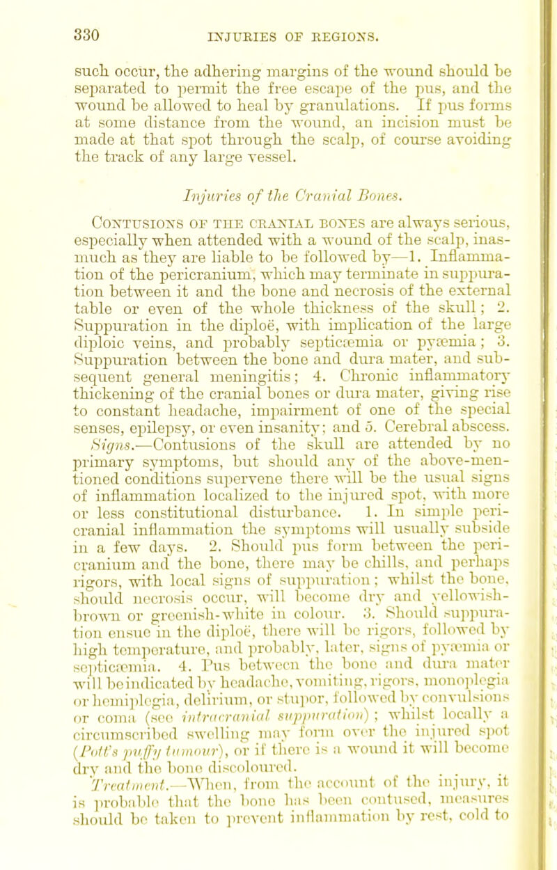 such, occur, the adhering uiargins of the wound should be separated to permit the free esca2:)e of the pus, and the wound be allowed to heal by granulations. If pus forms at some distance from the wound, an incision must be made at that spot through the scalp, of course avoiding the track of any large vessel. Ivjuries of the Cranial Bones. CoxTusioxs OF THE CE^v^TiAL BOXES are always serious, especially when attended with a wound of the scalp, inas- much as they are liable to be followed by—1. Inflamma- tion of the jDcricranium, which may terminate in suppura- tion between it and the bone and necrosis of the external table or even of the whole thickness of the skull; 2. Suppuration in the diploe, with impbcation of the large diploic veins, and probablj' septic;emia or pviemia; 3. Suppuration between the bone and dura mater, and sub- sequent general meningitis; 4. Chi-onic inflammatory thickening of the cranial bones or dui-a mater, giving rise to constant headache, impairment of one of the special senses, ej^ilepsy, or even insanity: and 5. Cerebral abscess. Signs.-—Contusions of the skull are attended by no primary symptoms, but should any of the above-men- tioned conditions supervene there will be the usual signs of inflammation localized to the injured spot, with more or less constitutional distm-bance. 1. In simple peri- cranial inflammation the symptoms will usually subside in a few days. 2. Should pus form between the peri- cranium and the bone, there may be chills, and perhaps ligors, with local signs of siippuration; whilst the bone, shoidd necrosis occur, will become dry and yoUowish- bro-s^ai or greenish-white in colour. 3. Should suppura- tion ensue in the diploe, there will be rigors, followed by high tcmiierature, and jirobably, later, signs of pya?mia or scpticieniia. 4. Pus between the bono and diu-a mater will beindicated bv headache, vomiting, rigors, mono]ilogiii or hemiplegia, delirium, or stupor, followed by convailsions or coma (see inlracranial siipiviration) ; whilst locally a circiunscribcd swelling may form over the injured .«])ot {PoIVs puffy imnntir), or if there is a wovuul it will become dry !ind the bon(! discf)lourcd. 'Trcatincnt.—^Vhcu. from the account of the injury, it is probable that the bone has been contused, measures •should be taken to ].revent inflammation by rest, cold to
