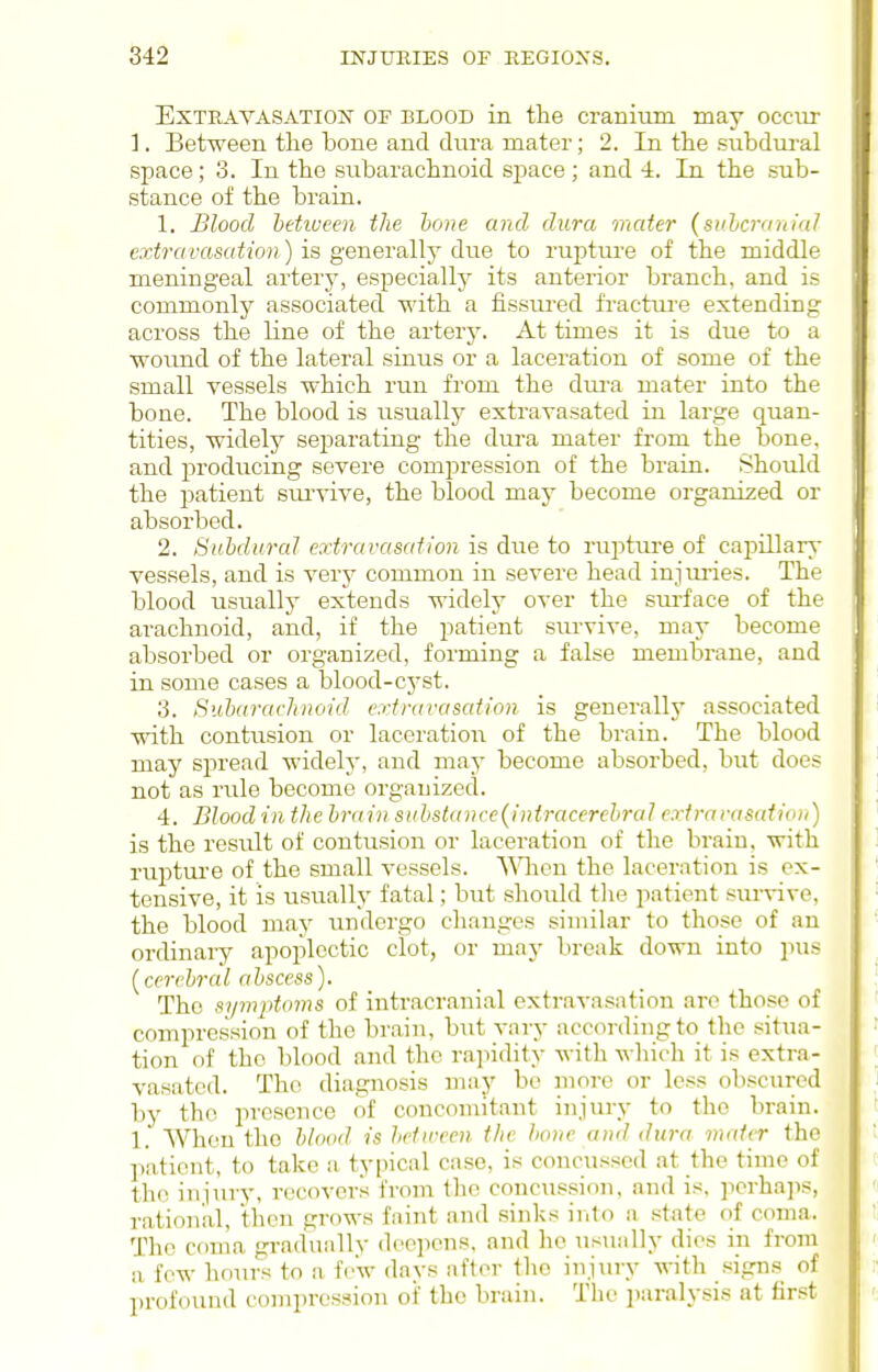 Extravasation of blood in the cranium may occur ]. Between the bone and dura mater; 2. In the subdural space; 3. In the subarachnoid space; and 4. In the sub- stance of the brain. 1. Blood between the hone and dura mater (svlcraniaJ extravasation) is generally due to rupture of the middle meningeal artery, especially its anterior branch, and is commonly associated with a fissured fractui-e extending across the line of the artery. At times it is due to a wound of the lateral sinus or a laceration of some of the small vessels which run from the dura mater into the bone. The blood is iisually extravasated in large quan- tities, widely separating the dura mater from the bone, and producing severe compression of the brain. Should the patient sm-vive, the blood may become organized or absorbed. 2. Subdural extravasation is due to rupture of capillary vessels, and is verj^ common in severe head injuiies. The blood usually extends widely over the surface of the arachnoid, and, if the patient survive, may become absorbed or organized, forming a false membrane, and in some cases a blood-cj-st. 3. Subarachnoid extravasation is generally associated with contusion or laceration of the brain. The blood may spread widely, and may become absorbed, but does not as rule become organized. 4. Blood in the brain suhsk(nce{iniracerebral cxti-arasaiion) is the result of contusion or laceration of the brain, with rupture of the small vessels, \^^len the laceration is ox- tensive, it is usually fatal; but should the patient survive, the blood may undergo changes similar to those of an ordinary apoplectic clot, or may break down into pus [cerebral abscess). The sipnptoms of intracranial extravasation arc those of compression of the brain, but vary according to tlio situa- tion of the blood and the ra]iidity with wliich it is extra- vasated. The diagnosis may be more or less obscured by the presence of concomitant injury to the brain. 1. When the blood is betireen the bone and dura mater the patient, to take a typical case, is concussed at the time of the injury, recovers from the concussion, and is. perhaps, rational, then grows faint and sinks ir.to a state of coma. The coma graduallv deepens, and ho iisually dies in from a fow hours to a few davs after the injuiy with sign.s of profound compression of the brain. Tlu' ])aralysis at first