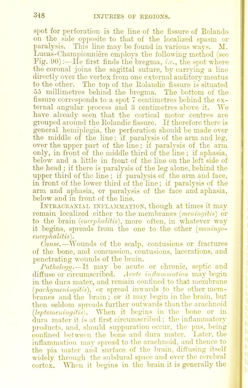 s25ot for perforation is the line of the fissure of Eolando on the side opposite to that of the localized sj^asm or paralysis. This line may be found in various ways. M. Lucas-Championniere employs the following method (see Eig. 90):—lie first finds the bregma, i.r-., the spot where the coronal joins the sagittal suture, by carrying a line directlj' over the vertex from one external auditor}- meatus to the other. The top of the Eolandic fissure is situated 00 millimetres behind the bregma. The bottom of the fissure corresj^onds to a spot 7 centimetres behind the ex- ternal angular process and 3 centimetres above it. We have already seen that the cortical motor centres are grouped around the Eolandic fissm-e. If therefore there is general hemiplegia, the jDerforation should be made over the middle of the line; if paralysis of the arm and leg, over the upper part of the line; if paralysis of the arm only, in front of the middle third of the line ; if aphasia, below and a little in front of the line on the left side of the head ; if there is paralysis of the leg alone, behind the upper third of the line ; if paralysis of the arm and face, in front of the lower third of the line; if paralysis of the arm and aphasia, or paralysis of the face and aphasia, below and in front of the line. Intracijaxial ixflajematiox, though at times it may remain localized either to the membranes [menimiitis) or to the brain (encephalitis), more often, in whatever way it begins, spreads from the one to the other [meningo- encephalitis). Cause.—Wounds of the scalp, contusions or fractiu'es of the bone, and concussion, contusions, lacerations, and l^enetrating wounds of the brain. ratholorjy.—It may be acute or chronic, septic and diffuse or circumscribed. Acute injiammation may begin in the dura mater, and remain confined to that membrane {jyachymeniugitis). or spread inwards to the other niem- In-anes and the brain ; or it may begin in the brain, but then seldom spreads further outwards than the arachnoid heptomenincjitis). When it begins in the bone or in dura, mater it is at first circumscribed ; the inflammatory products, and, should suppuration occur, the pus. being' confined bolwcen the bone and dura mater. Later, the inflammation may spread to the arachnoid, and thence to the i^ia mater aiid surface of the brain, dilfusing itself widely through the subd\u-al space and over the cerebral cortex. When it begins in the brain it is generally the