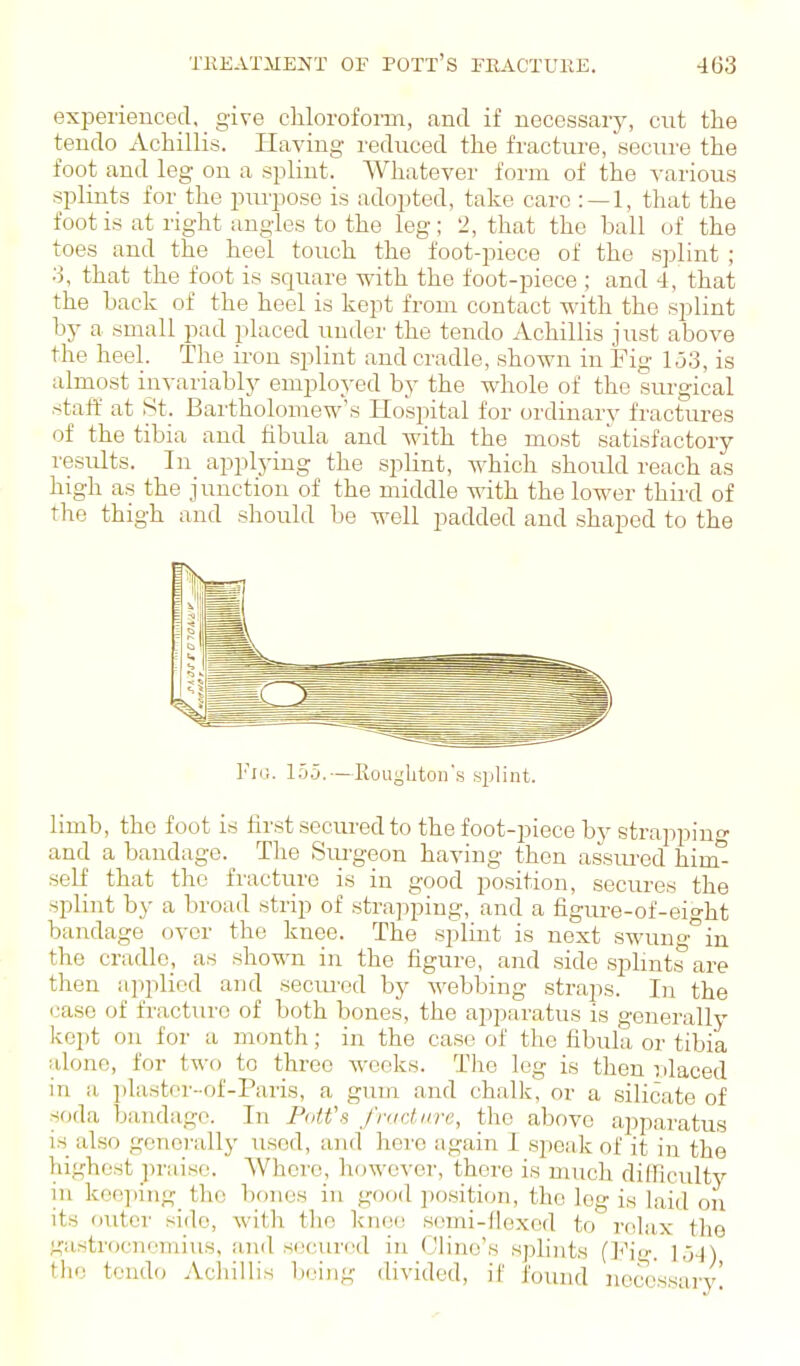 experienced, give chloroforai, and if uecessaiy, cut the tendo Achillis. Having reduced the fracture, secure the foot and leg on a splint. Whatever form of the various splints for the pm'poso is adopted, take care : —1, that the foot is at right angles to the leg; 2, that the ball of the toes and the heel touch the foot-piece of the splint ; 3, that the foot is square with the foot-piece ; and 4, that the back of the heel is kept from contact with the splint by a small pad placed under the tendo Achillis just above the heel. The ii-on splint and cradle, shown in Fig lo3, is almost invariabljr employed by the whole of the surgical staff at St. Bartholomew's Hospital for ordinary fractures of the tibia and fibula and with the most satisfactory results. In applying the splint, which should reach as high as the junction of the middle with the lower thiixl of the thigh and should be well padded and shaped to the limb, the foot is first secured to the foot-piece by strappinf and a baudage. The Surgeon having then assm-ed him^ self that the fractiire is in good po.sition, secures the splint by a broad strip of strapping, and a figure-of-eio-ht bandage over the knee. The splint is next swuu°in the cradle, as shown in the figure, and side sphnts'are then applied and secm'ed by webbing straps. In the case of fractiiro of both bones, the apparatus is generallj^ kept on for a month; in the case of the fibula or tibia alone, for two to three weeks. The leg is then ulaced in a jilastor-of-Pai'is, a guia and chalk, or a silicate of soda bandage. In PaWs fructnre, the above apparatus is also gcnci'ally used, and hero again I speak of it in the highest jiraise. Where, however, there is much difficulty in keejiing the bones in good position, the leg is laid on its outer side, with the knoo semi-flexed to rtilax tlie gastrocnemius, and secured in Cline's splints (Fig. 1,34) the tendo Acliillis bring divided, if found newissarv'