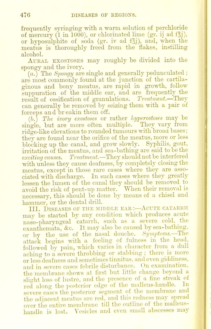 frequently syringing with a -wann solution of percliloride of mercury (1 in 1000), or chlorinated lime {gv. ij ad fsj), or hyposuliihite of soda (gr. iv ad fsj), and, when the meatus is thoroughly freed from the flakes, instilling alcohol. AuaAii EXOSTOSES may roughly be divided into the spongy and the ivory. (o.) The Sjwngy are single and generally pedunculated ; are most commonly found at the junction of the cartila- ginous and bony meatus, are rapid in growth, follow suppm-ation of the middle ear, and are fi-equently the result of ossification of granulations. Treatment.—They can generally be removed by seizing them with a pair of forceps and breakin them off. (6.) The ivory exostoses or rather hyperostoses may be single, but are more often multiple. They vary from ridge-like elevations to rounded tumoiu's with broad bases: they are found near the orifice of the meatus, more or less blocking up the canal, and grow slowly. Syi^hilis, gout, irritation of the meatus, and sea-bathing are said to be the exciting causes. Treatment.—They should not be interfered with unless they cause deafness, by completely closing the meatiis, except'in those rare cases where they are asso- ciated with discharge. In such cases where they gi'eatly lessen the lumen of the canal they should be_ removed to avoid the risk of pent-up matter. ■\\Tien theii- removal is necessary, this should be done by means of a chisel and hammer, or the dental drill. III. Diseases of T]rE middle ear:—Acute catarkh may be started by any condition which produces acute naso-pharyngeal catarrh, such as a severe cold, the exanthemata, &c. It may also be caused by sea-bathing, or by the use of the nasal douche. !>ymptoms.—The attack begins with a feeling of fulness in the head, followed by pain, which varies in character from a dull aching to a severe throbbing or stabbing ; there is more or loss deafness and sometimes tinnitus, and even giddiness, and in severe cases febrile disturbance. On examination, the membrane shows at first Imt little change beyond a slight loss of lustre, and the presence of a fine streak of reil along the ])ostcrior edge of the malleus-handle. In severe cases the posterior .segment of the membrane and the adjacent meatus arc red, and this redness may .spread over the entire membrane till the outline of the malleus- handle is lost. Vesicles and even small abscesses may