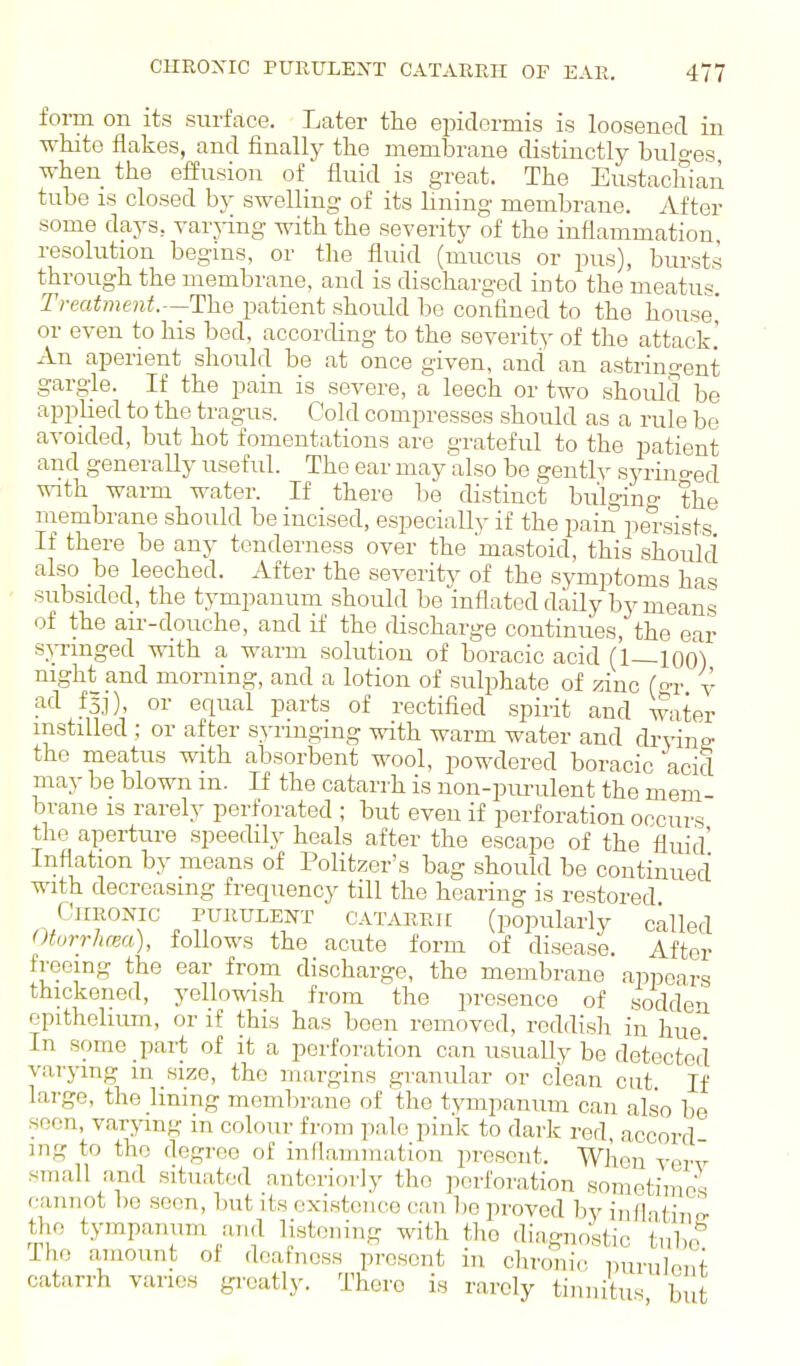 form on its surffice. Later the epidermis is loosened in -wMte flakes, and finally the membrane distinctly bulo-es when the effusion of fluid is great. The Eustachian tube is closed by swelling of its lining membrane. After some days, varj-ing with the severity of the inflammation resolution begins, or the fluid (mucus or pus), bursts through the membrane, and is discharged into the meatus. Treatment.—The patient should be confined to the house' or even to his bed, according to the severity of the attack! An aperient should be at once given, and an astringent gargle. If the pain is severe, a leech or two should be applied to the tragus. Cold compresses should as a rule be avoided, but hot fomentations are grateful to the patient and generally useful. The ear may also be gently syrino-ed with warm water. If there be distinct bulging the niembrane should be incised, especially if the pain persists If there be any tenderness over the 'mastoid, this should also be leeched. After the severity of the symptoms has subsided, the tympanum should be inflated daily by means of the air-douche, and if the discharge continues, the ear si,-ringed with a warm solution of boracic acid (1—100) night and morning, and a lotion of sulphate of zinc (o-r y ad fsj), or equal parts of rectified spirit and water instilled ; or after syringing with warm water and dryine- the meatus with absorbent wool, powdered boracic acid may be blown m. If the catarrh is non-purulent the mem- brane is rarely perforated ; but even if perforation occurs the aperture speedily heals after the escape of the fluid' Inflation by means of Politzer's bag should be continued with decreasing frequency till the hearing is restored Chronic purulent catarrh (popularly called Otorrhcea), follows the acute form of disease. After freeing the ear from discharge, the membrane appears thickened, yellowish from the presence of sodden epithehum, or if this has been removed, reddish in hue In some pai-t of it a perforation can usually be detected varying m size, the margins granular or clean cut If lai-ge, the Immg membrane of the tympanum can also be seen, varying in colour from pale pink to dark red, accord- ing to the degree of inflammation present. When verv small and situated anteriorly the perforation sometimes cannot l)e seen, but its existence can be proved hy inflatiup- t.lie tympanum and listening with tlio diagnostic tnho The amount of .Icafncss present in chroni.; purulent catarrh varies gi'oatly. There is rarely tinnitus but