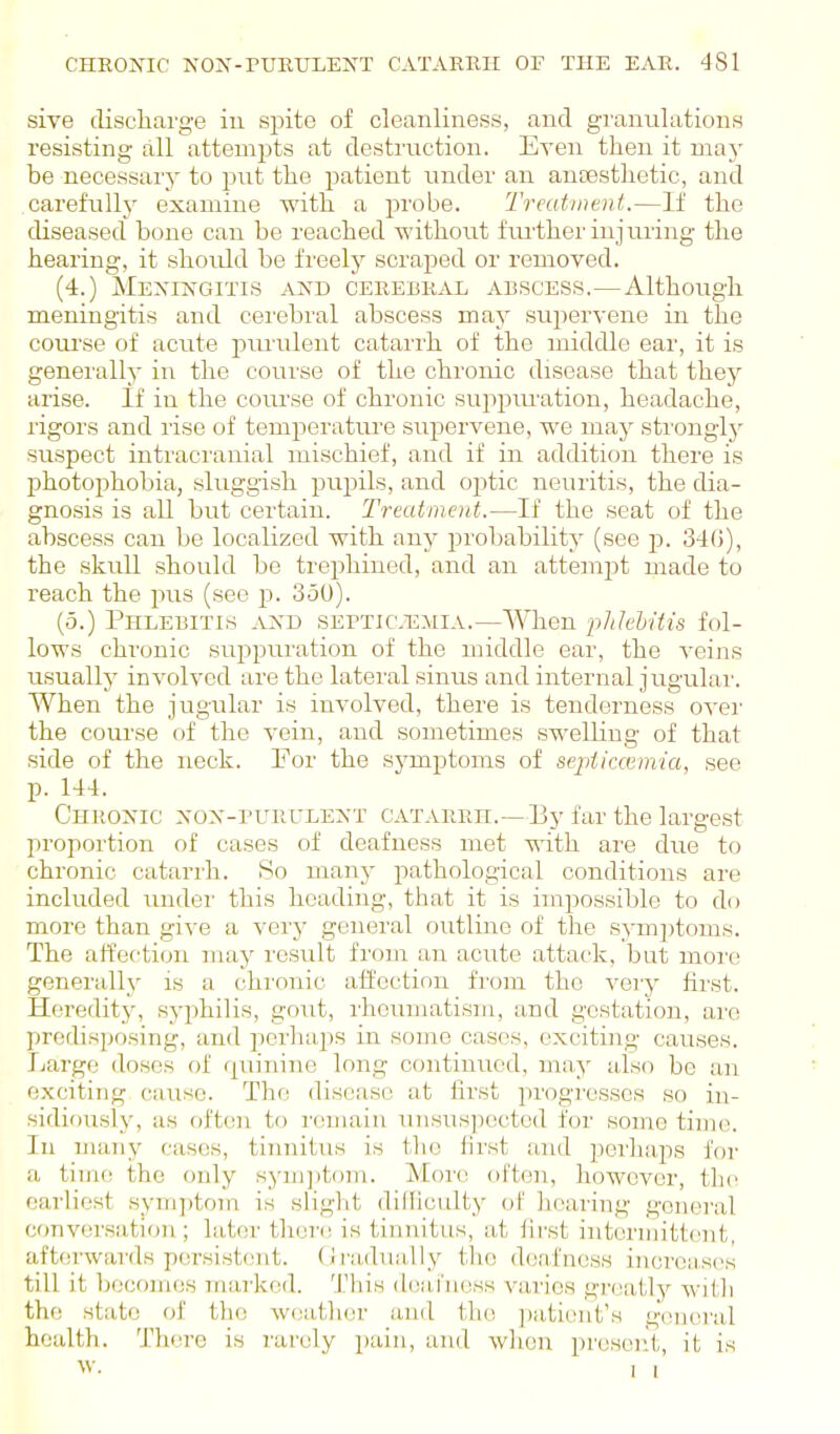 sive cliscliarge iu sj)ite of cleanliness, and granulations resisting all attempts at destruction. Even then it maj- be necessary to put the patient under an auassthetic, and carefull^y examine with a probe. Treutinaii.—If the diseased bone can be reached without fiu'ther injiuing the hearing, it should be freelj^ scraped or removed. (4.) Mexingitis and CEREBKiSi ABSCESS.—Although meningitis and cerebral abscess may supervene in the coiu'se of aciite piuailent catarrh of the middle ear, it is generally in the course of the chronic disease that they arise. If in the coui'se of chronic suppm'ation, headache, rigors and rise of temperature supervene, we may sti'onglj'- suspect intracranial mischief, and if in addition there is photophobia, sluggish pupils, and optic neuritis, the dia- gnosis is all but certain. Treatment.—If the seat of the abscess can be localized with any ^n'obabilitj' (see jd. 34G), the skull should be trephined, and an attempt made to reach the pus (see p. 350). (5.) Phlebitis and septicemia.—When phlebitis fol- lows chronic suj^puration of the middle ear, the veins usually involved are the lateral sinus and internal jugular. When the jugular is involved, there is tenderness ovei' the course of the vein, and sometimes swelling of that side of the neck. For the sj'mptoms of sepiiccv.mia, see p. 144. Chronic non-purulext catarrh.—By far the large.st propoi'tion of cases of deafness met with are due to chronic catarrh. So many pathological conditions are included under this heading, that it is inijjossible to do more than give a very ge:ieral outline of the symjitoms. The affection nvj^y result from an acute attack, but more generally is a chronic affection from the very hrst. Heredity, syphilis, gout, rheumatism, and gestation, arc predisposing, and perhaps in some cases, exciting causes. Ijarge doses of r^uinine long continued, may also be an exciting cause. The disease at first progresses so in- sidiously, as often to I'emain unsus])ected for some time. In many cases, tinnitus is the first and perhaps for a time the (mly syni])t<)m. More often, however, the earliest symptom is slight dilllculty of hearing general conversation; later there is tinnitus, at lirst intermittent, aftoi-wards persistent. (Jradually the deafness iiujroases till it becomes marked. Tliis deainess varies gi-eatly with the state of the W(;atlier .and th(! jiaticnt's gvneral health. There is 7'arcly pain, and wlien pr(;sen't, it is