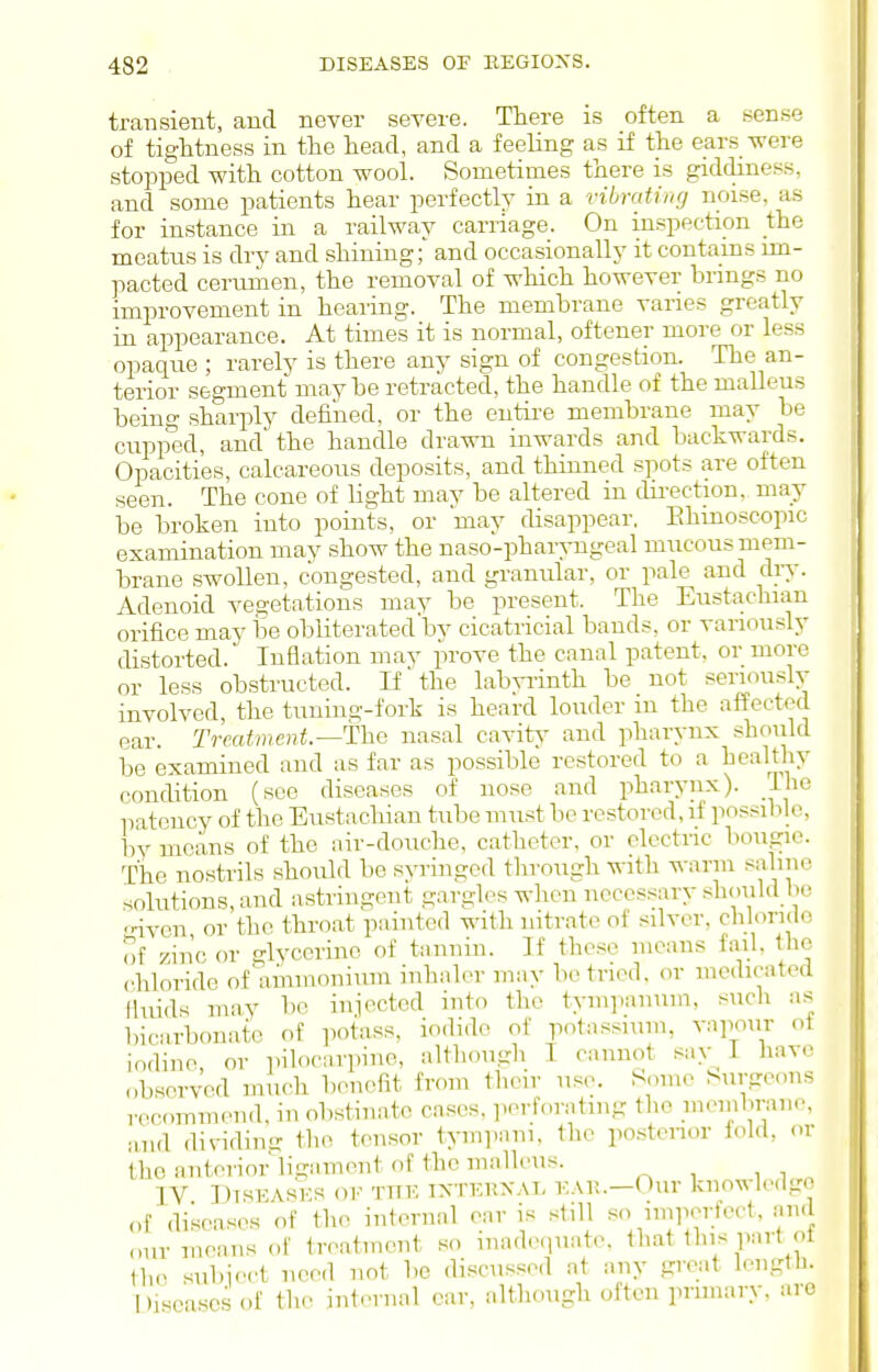 transient, and never severe. There is often a sense of tightness in the head, and a feeling as if the ears were stopped with cotton wool. Sometimes there is giddiness, and some patients hear perfectly in a vibrating noise, as for instance in a railway carriage. On inspection the meatus is dry and shining;' and occasionally it contains im- pacted cerumen, the removal of which however brings no improvement in hearing. The membrane varies greatly in appearance. At times it is normal, oftener more or less opaque ; rarely is there any sign of congestion. The an- terior segment maybe retracted, the handle of the malleus beino- sharply defined, or the eiitii-e membrane may be cupped, and the handle drawn inwards and backwards. Opacities, calcareous deposits, and thinned spots are often seen. The cone of light may be altered in direction, may be broken into points, or 'may disappear. Ehmoscopic examination may show the naso-pharyugeal mucous mem- brane swollen, congested, and granular, or pale and diy. Adenoid vegetations may be present. The Eustachian orifice may be obliterated'by cicatricial bands, or variously distorted. Inflation may prove the canal patent, or more or less obstructed. If the lab^Tinth be not seriouslv involved, the tuning-fork is heard louder in the affected ear. Treatment—The nasal cavitj' and pharynx should be examined and as far as possible restored to a healthy condition (see diseases of nose and pharynx). The patency of the Eustachian tube must be restored, if possible, by means of the air-douche, catheter, or electric bougie. The nostrils should be syringed through witli ^^■arln saline solutions, and astringent gargles wlien necessary should be -riven or the throat painted wath nitrate of silver, chloride of zinc or glycerine of tannin. If these means fail, the chloride of'^^immoniuin inhaler may bo tried, or medicated fluids may be injected into the tympanum, such as bicarbonate of potass, ioilide of potassium, vapour of iodine, or pilocarpine, although I cannot sav 1 have observed much benefit from their use. Some Surgeons recommend, in obstinate cases, ]>erforating the jucmbrane, and dividimr the tensor tympani. the posteiior fold, or the anterior ligament of the malleus. IV DisEASKs OF TJiv. iXTKiiXAT- Our knowledge of diseases of the internal ear is still so impertect, and our means of treatment so inadequate, that this part ot the sul)ieet need not be discussed at any great length. l)isca.sesof the internal ear, although often primary, are
