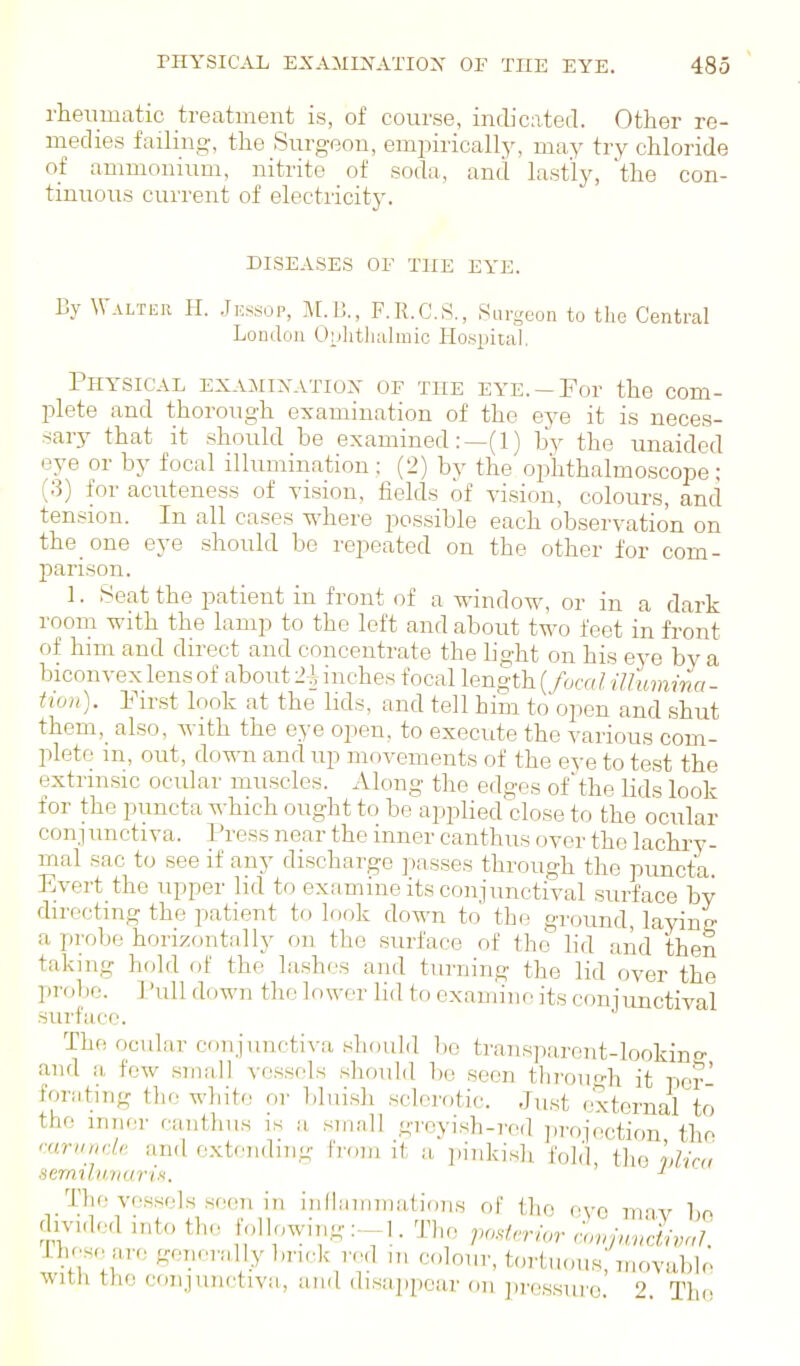 rheumatic treatment is, of course, indicated. Other re- medies failing, the Surgeon, empirically, may try chloride of ammonium, nitrite of soda, and lastly, the con- tinuous current of electricity. DISEASES or THE EYE. By Walter H. .Jessop, M.l]., F.R.CS., Surgeon to the Central London 0;j]itli;ilmic Hospital. Physical exajiinatiois- of the eye.-For the com- plete and thorough examination of the eye it is neces- sary that it should be examined:—(!) by the unaided eye or by focal illumination : (2) by the ophthalmoscope; (3) for acuteness of vision, fields of vision, colours, and tension. In all cases where possible each observation on the one eye should be repeated on the other for com- parison. 1. Seat the patient in front of a window, or in a dark room with the lamp to the left and about two feet in front of him and direct and concentrate the hght on his eye by a biconvex lens of about 2i inches focal length (fucal iUumina - tion). First look at the lids, and tell him to open and shut them,_ also, with the eye open, to execute the various com- plete m, out, down and up movements of the eve to test the extrinsic ocular muscles. Along the edges ofthe lids look for the puncta which ought to be applied close to the ocular conj unctiva. Press near the inner can thus over the lachry- mal sac to see if any discharge passes through the puncta. Evert the upper lid to examine its conjunctival surface by directing the patient to look down to the ground, laying a probe horizontally on the surface of the lid and then taking hold of the la.shes and turning the lid over the probe. ] 'uU down the lower lid to examine its coniunctival surface. The ocular conjunctiva should be transparent-looking and a few small vessels should be seen tlii-ongh it per foriitmg the white or bluish sclerotic. Just .'xternal to the inner caiithiis is a small greyish-red ])rojection the rurinu'U and extending from it a pinkish fold, the vlka semiluiiuriH. The vessels seen in inllummations of the eye mav be dn'ided into the following:--]. The ;>orf,r/or r-o«/,..cL,/. 1 hese are genernlly bn.^k red „, colour, tortuous; n,ovuble with the coiijunctivii, and dis;ip[)ea.r on ])ressui'e. 2. The