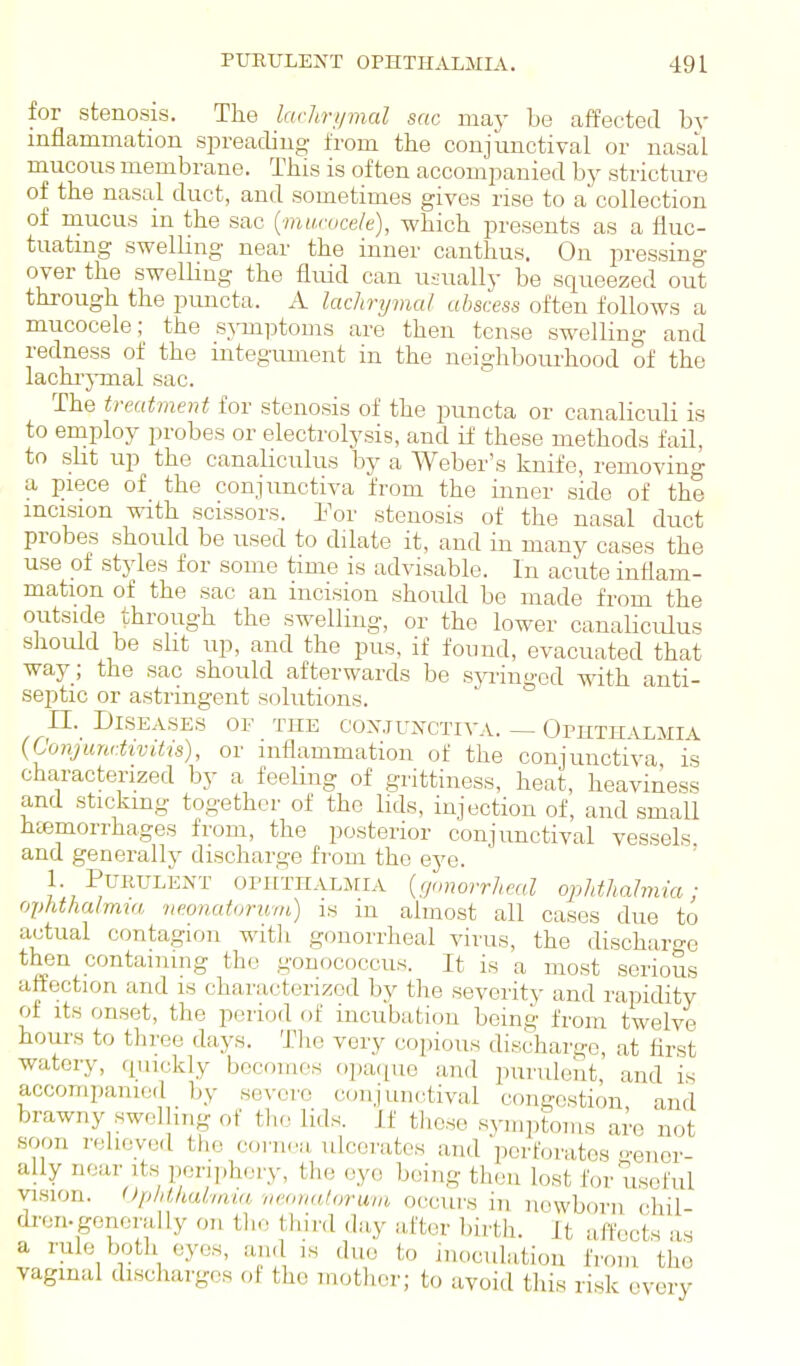 for stenosis. The larhri/mcd sac may be affected by inflammation spreading from the conjunctival or nasal mucous membrane. This is often accompanied by stricture of the nasal duct, and sometimes gives rise to a collection of mucus m the sac {mu.roce/e), which presents as a fluc- tuatmg sweUmg near the inner canthus. On pressing over the swelling the fluid can usually be squeezed out through the puncta. A lachryvtal abscess often follows a mucocele; the s^-mptoDis are then tense swelling and redness of the integument in the neighbourhood of the lachi'jTnal sac. The treatment for stenosis of the puncta or canaliculi is to employ probes or electrolysis, and if these methods fail, to sht up the canahculus by a Weber's knife, removing a piece of the conjunctiva from the inner side of the mcision with scissors. Fov stenosis of the nasal duct probes should be used to dilate it, and in many cases the use of stjdes for some time is advisable. In acute inflam- mation of the sac an incision should be made from the outside through the swelling, or the lower canaliculus should be sht up, and the pus, if found, evacuated that way; the sac should afterwards be sjaingod with anti- septic or astringent solutions. n. Diseases of the cox.junctiva. — Opiitpiilmia {Conjunctivitis), or inflammation of the conjunctiva is characterized by a feeUng of grittiness, heat, heaviness and sticking together of the lids, injection of, and small htemorrhages from, the posterior conjimctival vessels and generally discharge from tho eye. 1. Purulent ophthalmia {gonorrheal opldhahnia; ophthalmia neonatoruin) is m almost all cases due to actual contagion witlt gonorrheal virus, the discharge then containing tho gonococcus. It is a most serious attoction and is characterized by the severity and rapidity ot its onset, the period of incubation being from twelve hours to three days. The very copious discharge, at flrst watery, (piickly becomes opaipie and purulent, and is accompanied by severe conjunctival congestion and brawny swelling of tlio lids. If tliose symptoms are not soon relieved the cornea ulcerates and perforates gener- ally near its periphery, the eye being then lost for useful vision. (Jphthal'iavt veonuloruvi occurs in newborn chil- dren-generally on tho third day after birth. It affects as a rule both eyes, and is due to inoculation from tho vagiual discharges ol the mother; to avoid this risk every