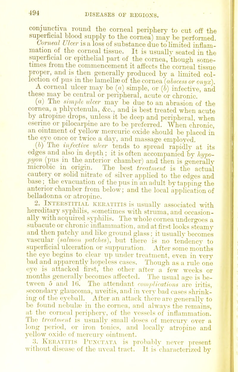 conjunctiva round the corneal peripherj' to cut off the superficial blood supply to the cornea) may be performed. Corneal Ulcer is a loss of substance due to limited inflam- mation of the corneal tissue. It is usually seated in the superficial or epithelial part of the cornea, though some- times from the commencement it affects the corneal tissue proper, and is then generally produced bv a limited col- lection of pus in the lamellaa of the cornea (oZ^scess or onijx\. A corneal ulcer may be («) simple, or (5) infective, and these may be central or peripheral, acute or chi-onic. (a) The simple ulcer may be due to an abrasion of the cornea, a phlyctenula, &c., and is best treated when acute by atropine drops, unless it be deep and peripheral, -n-hen eserme or pilocarpine are to be preferred. When chronic, an ointment of yellow mercuric oxide should be placed in the eye once or twice a day, and massage employed. [h) The infective ulcer tends to spread rapidlv at its edges and also in depth; it is often accompanied by hypo- jnjon (pus in the anterior chamber) and then is generally microbic in origin. The best treaimeid is the actual cautery or solid nitrate of silver applied to the edges and base; the evacuation of the pus in an adult by tappmg the anterior chamber from below; and the local application of belladonna or atropine. 2. iNTERSTiTi.vx KERATITIS is usually associated with hereditary syi^hilis, sometimes with struma, and occasion- ally with acquired sypliilis. The whole cornea undergoes a subacute or chronic inflammation, and at fiivt looks steamv and then patchy and like gi-dund glas.s: it usually becomes vascular {salmon patches), but there is no tendency to superficial ulceration or suiipuration. After some months the eye begins to clear up under treatment, even in very bad and apparently hopole.ss cases. Though as a rule one eye is attacked first, the other after a few weeks or months genoi'ally liecomes atfoctod. Tlie usual age is be- tw(«n 5 and 10. Tlie attendant complications are iritis, secondary glaucoma, uveitis, and in very bad cases slu'ink- ing of tlie eyebiilL After an attack there are generally to be found ruibuht) in the cornea, and always the remains, at the corneal pcrijihery, of tlie vessels of inflamnnition. The ireatnieiit is u.sually small doses of mercurv over a long ])i'rio(l, or iron tonics, and locally atrojiino and yellow oxide of mercury ointment. :>. Kkratitis I'uxc'j'A r.v is ])robably never present without disease of the uveal tract. It iscliaracterizcd by