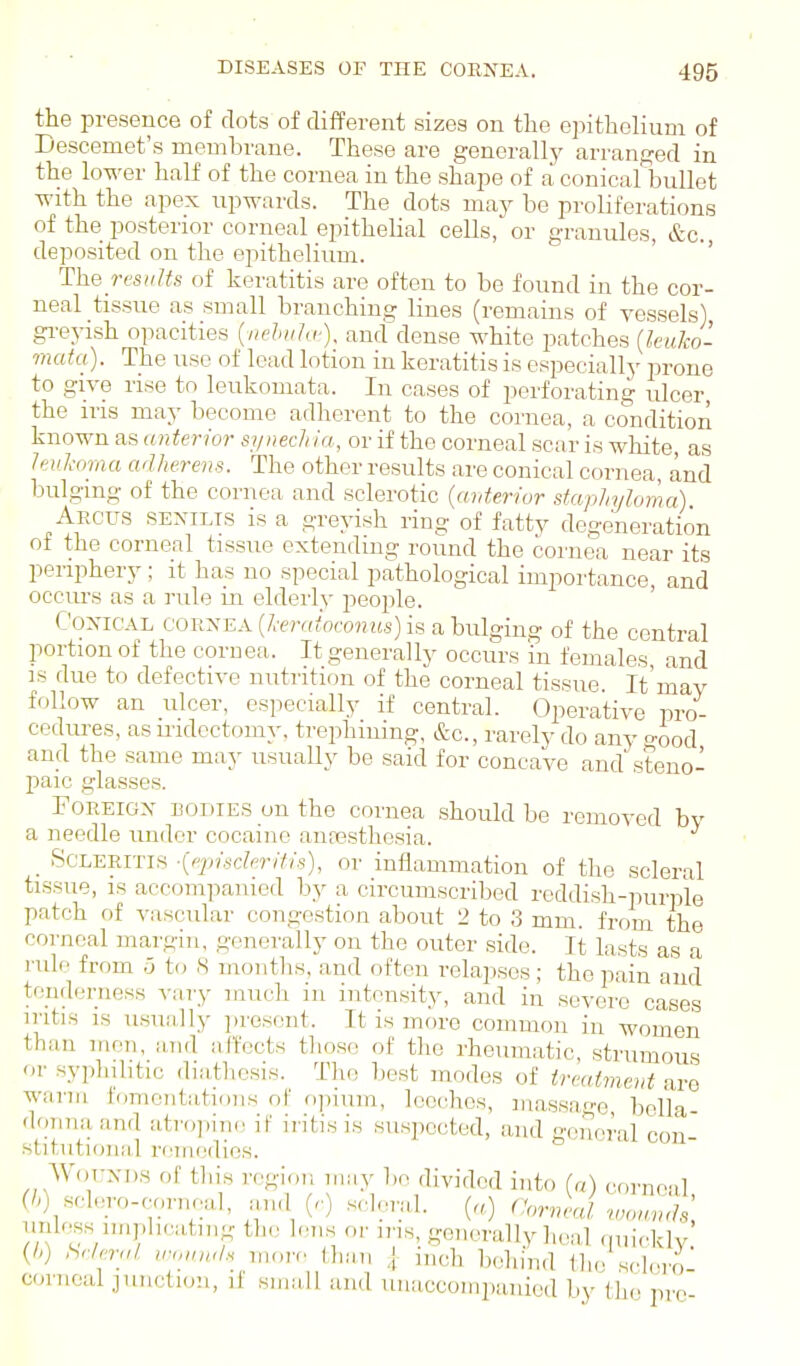 the presence of clots of different sizes on the epithelium of Descemet's membrane. These are generally arranged in the lower half of the cornea in the shape of a conical bullet with the apex upwards. The dots may be proliferations of the posterior corneal epithelial cells, or granules, &c. deposited on the epithelium. ' ' The rcsuUs of keratitis are often to be found in the cor- neal tissue as small branching lines (remains of vessels) greyish opacities {nehiihi-), and dense white patches {kuJco- mata). The use of lead lotion in keratitis is especially prone to give rise to leukoniata. In cases of perforating ulcer the ins may become adherent to the cornea, a condition known as anterior synech la, or if the corneal scar is white, as hnihma adherens. The other results are conical cornea, and bulging of the cornea and sclerotic {anterior staphyloma) Arctjs senilis is a greyish ring of fatty degeneration of the corneal tissue extending round the cornea near its periphery; it has no special pathological importance, and occurs as a rule in elderly people. Conical cornea [heratoconus) is a bulging of the central portion of the cornea. It generally occurs in females and is due to defective nutrition of the corneal tissue. It'may follow an ulcer, especially if central. Operative pro- cedm-es, as iridectomy, trephining, &c., rarely do anv ood and the same may usually be said for concave and' steno- paic glasses. Foreign bodies on the cornea should be removed by a needle imder cocaine anresthesia. _ ScLERiTis ■{ppisclerifis), or inflammation of the scleral tissue, IS accompanied by a circumscribed reddish-purple patch of vascular congestion about 2 to 3 mm. from the corneal margin, generally on the outer side. It lasts as a rule from 5 to 8 months, and often relapses; the pain and tenderness vary ranch in intensity, and in severe cases iritis IS usually jiresent. It is more common in women than men, a,Ti(l affects those of the rheumatic strumous o.' syplnhtic diiitliosis. The best modes of treatment are warm lomoutatious of opium, leeches, massa^'e bella- donna and atropini! if iritis is suspected, and general con stitutional remedies. Wounds of this region may be divided into la) corncil (/>) sclero-corneal, and (-■) scleral. (a) norv j wown.h unlr.ss nnplicating the lens or iris, generally heal (nuVklv (/-) SrIeruL ironnd.s moiv than ,[ inch behind tlio sclero c(m.oal junclKJ!!, if small and unaccompanied by the pre-
